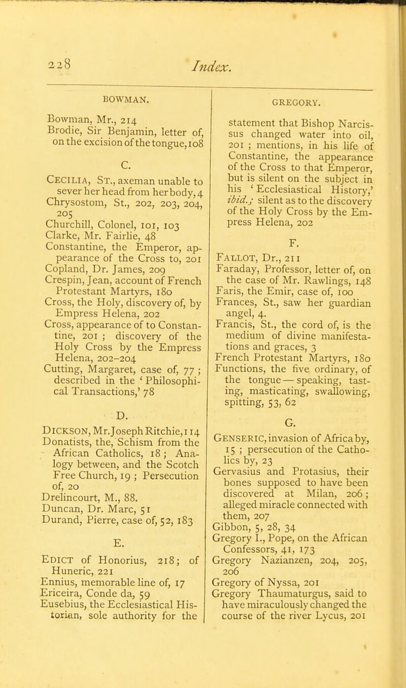 BOWMAN, Bowman, Mr., 214 Brodie, Sir Benjamin, letter of, on the excision of the tongue, 108 C. Cecilia, St., axeman unable to sever her head from her body, 4 Chrysostom, St., 202, 203, 204, 205 Churchill, Colonel, loi, 103 Clarke, Mr. Fairlie, 48 Constantine, the Emperor, ap- pearance of the Cross to, 201 Copland, Dr. James, 209 Crespin, Jean, account of French Protestant Martyrs, 180 Cross, the Holy, discovery of, by Empress Helena, 202 Cross, appearance of to Constan- tine, 201 ; discovery of the Holy Cross by the Empress Helena, 202-204 Cutting, Margaret, case of, 77 ; described in the ' Philosophi- cal Transactions,' 78 D. Dickson, Mr.Joseph Ritchie, 114 Donatists, the. Schism from the ■ African Catholics, 18; Ana- logy between, and the Scotch Free Church, 19 ; Persecution of, 20 Drehncourt, M., 88. Duncan, Dr. Marc, 51 Durand, Pierre, case of, 52, 183 E. Edict of Honorius, 218; of Huneric, 221 Ennius, memorable line of, 17 Ericeira, Conde da, 59 Eusebius, the Ecclesiastical His- torifin, sole authority for the GREGORY. statement that Bishop Narcis- sus changed water into oil, 201 ; mentions, in his life of Constantine, the appearance of the Cross to that Emperor, but is silent on the subject in his ' Ecclesiastical Historj^,' ibid.; silent as to the discovery of the Holy Cross by the Em- press Helena, 202 F. Fallot, Dr., 211 Faraday, Professor, letter of, on the case of Mr. Rawlings, 148 Faris, the Emir, case of, 100 Frances, St., saw her guardian angel, 4. Francis, St., the cord of, is the medium of divine manifesta- tions and graces, 3 French Protestant Martyrs, 180 Functions, the five ordinary, of the tongue—speaking, tast- ing, masticating, swallowing, spitting, S3, 62 G. Genseric, invasion of Africaby, 15 ; persecution of the Catho- lics by, 23 Gervasius and Protasius, their bones supposed to have been discovered at Milan, 206; alleged miracle connected with them, 207 Gibbon, 5, 28, 34 Gregory I., Pope, on the African Confessors, 41, 173 Gregory Nazianzen, 204, 205, 206 Gregory of Nyssa, 201 Gregory Thaumaturgus, said to have miraculously changed the course of the river Lycus, 20i