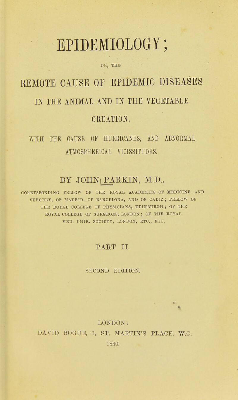 EPIDEMIOLOGY; OE, THE REMOTE CAUSE OF EPIDEMIC DISEASES IN THE ANIMAL AND IN THE VEGETABLE CREATION. WITH THE CAUSE OF HUKKICANES, AND ABNORMAL ATMOSPHEETCAL VICISSITUDES. BY JOHN I PARKIN, M.D., COKEESPONDING FELLOW OF THE ROYAL ACADEMIES OF MEDICINE AND STJKGEEY, OF MADEID, OF BARCELONA, AND OF CADIZ ; FELLOW OF THE ROYAL COLLEGE OF PHYSICIANS, EDINBTJEGH ; OF THE ROYAL COLLEGE OF SURGEONS, LONDON ; OF THE ROYAL MED. CHIR. SOCIETY, LONDON, ETC., ETC. PAET II. SECOND EDITION. LONDON: DAVID BOGUE, 3, ST. MARTIN'S PLACE, W.O. 1880.