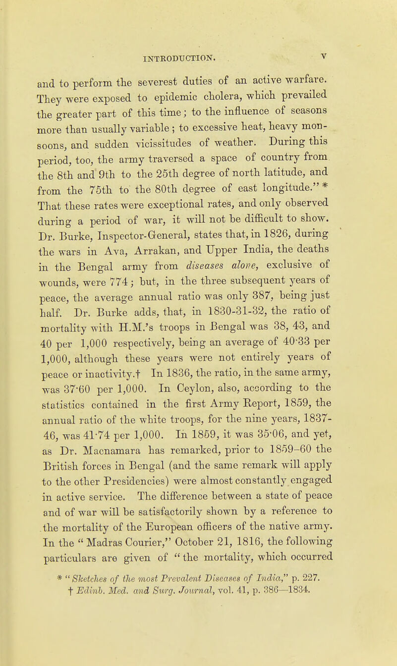 and to perforin the severest duties of an active warfare. They were exposed to epidemic cholera, which prevailed the greater part of this time; to the influence of seasons more than usually variable ; to excessive heat, heavy mon- soons, and sudden vicissitudes of weather. During this period, too, the army traversed a space of country from the 8th and 9th to the 25th degree of north latitude, and from the 75th to the 80th degree of east longitude. * That these rates were exceptional rates, and only observed during a period of war, it will not be difficult to show. Dr. Burke, Inspector-General, states that, in 1826, during the wars in Ava, Arrakan, and Upper India, the deaths in the Bengal army from diseases alone, exclusive of wounds, were 774; but, in the three subsequent years of peace, the average annual ratio was only 387, being just half. Dr. Burke adds, that, in 1830-31-32, the ratio of mortality with H.M.'s troops in Bengal was 38, 43, and 40 per 1,000 respectively, being an average of 40-33 per 1,000, although these years were not entirely years of peace or inactivity.! In 1836, the ratio, in the same army, was 37-60 per 1,000. In Ceylon, also, according to the statistics contained in the first Army Eeport, 1859, the annual ratio of the white troops, for the nine years, 1837- 46, was 41-74 per 1,000. In 1859, it was 35-06, and yet, as Dr. Macnamara has remarked, prior to 1859-60 the British forces in Bengal (and the same remark will apply to the other Presidencies) were almost constantly engaged in active service. The difierence between a state of peace and of war will be satisfactorily shown by a reference to the mortality of the European officers of the native army. In the  Madras Courier, October 21, 1816, the following particulars are given of  the mortality, which occurred *  Sketches of the most Prevalent Diseases of India, p. 227. t Edinh. Med. and Surg. Journal, vol. 41, p. 386—1834.