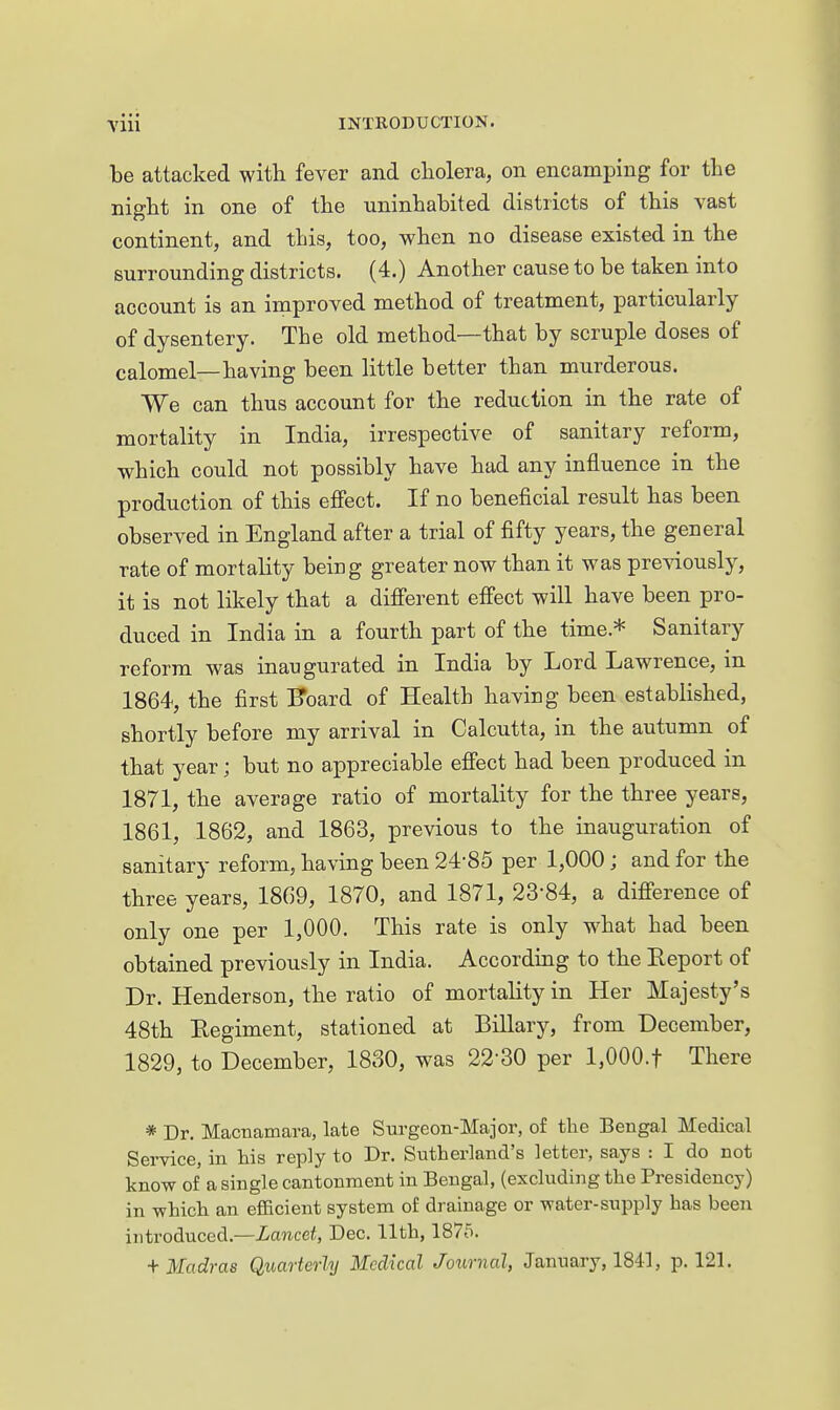 be attacked with fever and cliolera, on encamping for the night in one of the uninhabited districts of this vast continent, and this, too, when no disease existed in the surrounding districts. (4.) Another cause to be taken into account is an improved method of treatment, particularly of dysentery. The old method—that by scruple doses of calomel—having been little better than murderous. We can thus account for the reduction in the rate of mortality in India, irrespective of sanitary reform, which could not possibly have had any influence in the production of this effect. If no beneficial result has been observed in England after a trial of fifty years, the general rate of mortality being greater now than it was previously, it is not likely that a different effect will have been pro- duced in India in a fourth part of the time * Sanitary reform was inaugurated in India by Lord Lawrence, in 1864, the first Koard of Health having been established, shortly before my arrival in Calcutta, in the autumn of that year; but no appreciable effect had been produced in 1871, the average ratio of mortality for the three years, 1861, 1862, and 1863, previous to the inauguration of sanitary reform, having been 24-85 per 1,000; and for the three years, 1869, 1870, and 1871, 23-84, a difference of only one per 1,000. This rate is only what had been obtained previously in India. According to the Eeport of Dr. Henderson, the ratio of mortality in Her Majesty's 48th Eegiment, stationed at Biliary, from December, 1829, to December, 1830, was 22-30 per l,OOO.t There * Dr. Macnamara, late Surgeon-Major, of the Bengal Medical Service, in his reply to Dr. Sutherland's letter, says : I do not know of a single cantonment in Bengal, (excluding the Presidency) in which an efficient system of drainage or water-supply has been introduced.—Lancet, Dec. 11th, 1875. ■{■Madras Quarterly Medical Joxmial, January, 1841, p. 121.