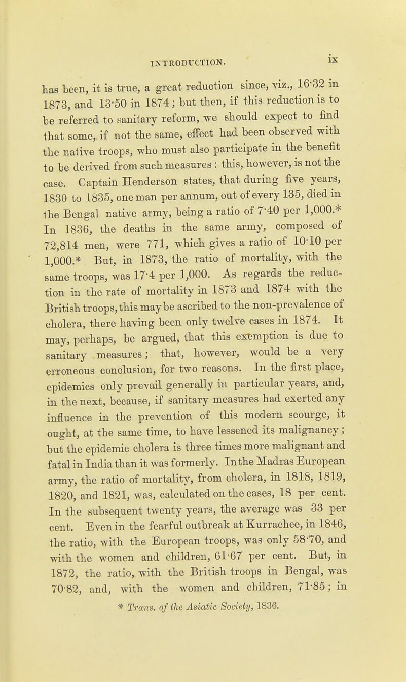 has been, it is true, a great reduction since, viz., 16-32 in 1873, and 13-50 in 1874; but tben, if this reduction is to be referred to .sanitary reform, we should expect to find that some, if not the same, effect had been observed with the native troops, who must also participate in the benefit to be derived from such measures : this, however, is not the case. Captain Henderson states, that during five years, 1830 to 1836, one man per annum, out of every 135, died in the Bengal native army, being a ratio of 7-40 per 1,000.* In 1836, the deaths in the same army, composed of 72,814 men, were 771, which gives a ratio of 10-10 per 1,000.* But, in 1873, the ratio of mortality, with the same troops, was 17-4 per 1,000. As regards the reduc- tion in the rate of mortality in 1873 and 1874 with the British troops, this maybe ascribed to the non-prevalence of cholera, there having been only twelve cases in 1874. It may, perhaps, be argued, that this exemption is due to sanitary measures; that, however, would be a very erroneous conclusion, for two reasons. In the first place, epidemics only prevail generally in particular years, and, in the next, because, if sanitary measures had exerted any influence in the prevention of this modern scourge, it ought, at the same time, to have lessened its malignancy; but the epidemic cholera is three times more malignant and fatal in India than it was formerly. Inthe Madras European army, the ratio of mortality, from cholera, in 1818, 1819, 1820, and 1821, was, calculated on the cases, 18 per cent. In the subsequent twenty years, the average was 33 per cent. Even in the fearful outbreak at Kurrachee, in 1846, the ratio, with the European troops, was only 58-70, and with the women and children, 61-67 per cent. But, in 1872, the ratio, with the British troops in Bengal, was 70-82, and, with the women and children, 71-85; in * Trans, of the Asiatic Society, 1836.