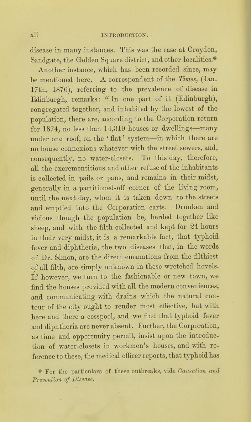 disease in many instances. This was the case at Croydon, Sandgate, the Golden Square district, and other localities.* Another instance, which has been recorded since, may be mentioned here. A correspondent of the Times, (Jan. 17th, 1876), referring to the prevalence of disease in Edinburgh, remarks: In one part of it (Edinburgh), congregated together, and inhabited by the lowest of the population, there are, according to the' Corporation return for 1874, no less than 14,319 houses or dwellings—many under one roof, on the * flat' system—in which there are no house connexions whatever with the street sewers, and, consequentlj^, no water-closets. To this day, therefore, all the excrementitious and other refuse of the inhabitants is collected in pails or pans, and remains in their midst, generally in a partitioned-off corner of the living room, until the next day, when it is taken down to the streets and emptied into the Corporation carts. Drunken and vicious though the population be, herded together like sheep, and with the filth collected and kept for 24 hours in their very midst, it is a remarkable fact, that typhoid fever and diphtheria, the two diseases that, in the words of Dr. Simon, are the direct emanations from the filthiest of all filth, are simply unknown in these wretched hovels. If however, we turn to the fashionable or new town, we find the houses provided with all the modern conveniences, and communicating with drains which the natural con- tour of the city ought to render most effective, but with here and there a cesspool, and we find that typhoid fever and diphtheria are never absent. Further, the Corporation, as time and opportunity permit, insist upon the introduc- tion of water-closets in workmen's houses, and with re- ference to these, the medical officer reports, that typhoid has * For the particulars of these outbreaks, vide Causation and Preventmi of Disease,