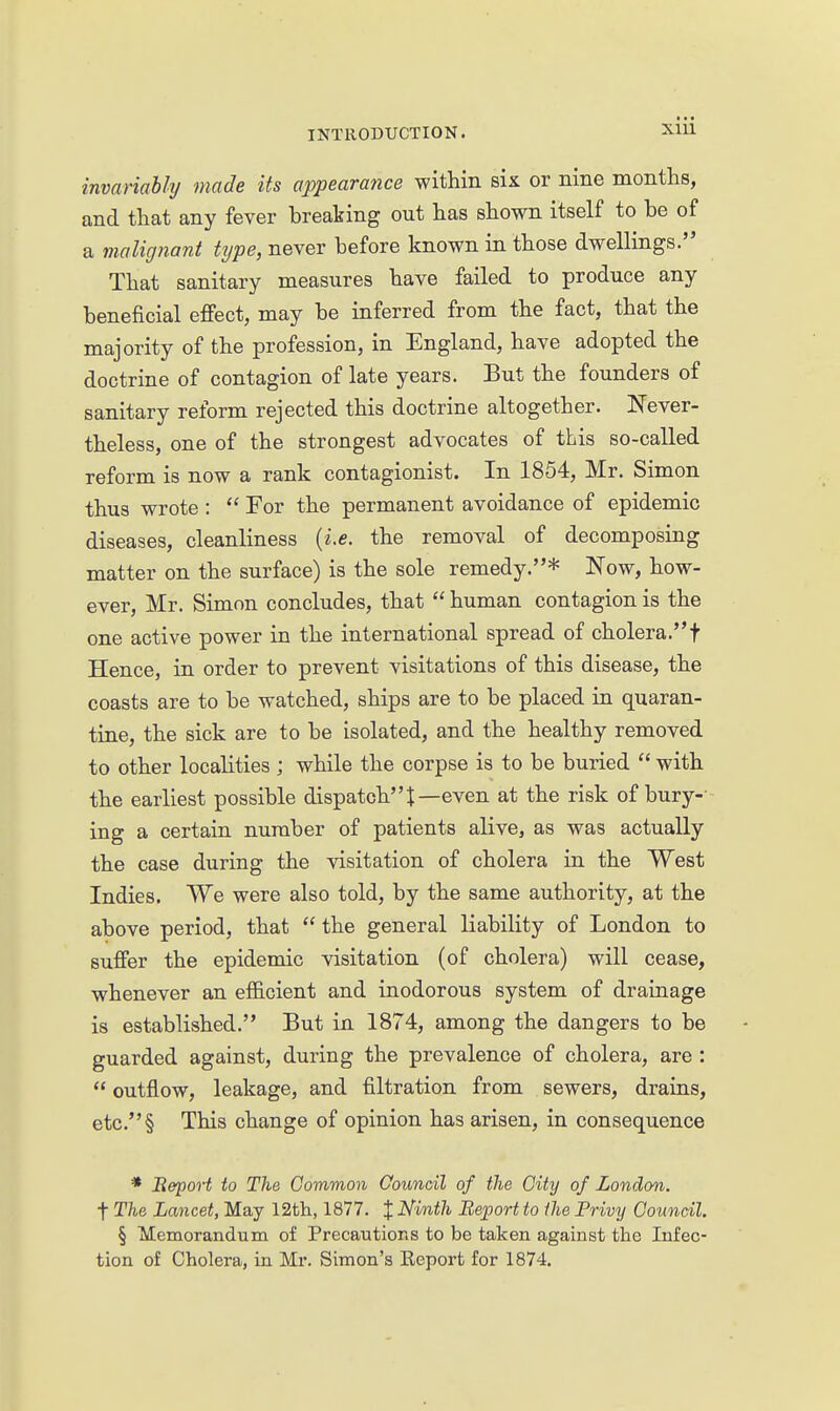 ■ • • invariably made its appearance within six or nine months, and that any fever breaking out has shown itself to be of a malignant type, never before known in those dwellings. That sanitary measures have failed to produce any beneficial effect, may be inferred from the fact, that the majority of the profession, in England, have adopted the doctrine of contagion of late years. But the founders of sanitary reform rejected this doctrine altogether. Never- theless, one of the strongest advocates of this so-called reform is now a rank contagionist. In 1854, Mr. Simon thus wrote :  For the permanent avoidance of epidemic diseases, cleanliness {i.e. the removal of decomposing matter on the surface) is the sole remedy.* Now, how- ever, Mr. Simon concludes, that  human contagion is the one active power in the international spread of cholera.t Hence, in order to prevent visitations of this disease, the coasts are to be watched, ships are to be placed in quaran- tine, the sick are to be isolated, and the healthy removed to other localities ; while the corpse is to be buried  with the earliest possible dispatchJ—even at the risk of bury-- ing a certain number of patients alive, as was actually the case during the visitation of cholera in the West Indies. We were also told, by the same authority, at the above period, that  the general liability of London to suffer the epidemic visitation (of cholera) will cease, whenever an efficient and inodorous system of drainage is established. But in 1874, among the dangers to be guarded against, during the prevalence of cholera, are :  outflow, leakage, and filtration from sewers, drains, etc.§ This change of opinion has arisen, in consequence * BepoH to The Common Council of the Oity of London. t The Lancet, May 12tli, 1877. X Ninth Report to the Privy Council. § Memorandum of Precautions to be taken against the Infec- tion of Cholera, in Mr. Simon's Eeport for 1874.