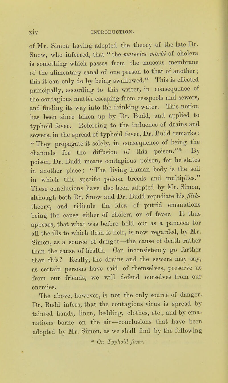 of Mr. Simon having adopted the theory of the late Dr. Snow, who inferred, that  the materies morbi of cholera is something which passes from the mucous memhrane of the alimentary canal of one person to that of another; this it can only do by being swallowed. This is effected principally, according to this writer, in consequence of the contagious matter escaping from cesspools and sewers, and finding its way into the drinking water. This notion has been since taken up by Dr. Budd, and applied to typhoid fever. Referring to the influence of drains and sewers, in the spread of typhoid fever, Dr. Budd remarks :  They propagate it solely, in consequence of being the channels for the diffusion of this poison.* By poison, Dr. Budd means contagious poison, for he states in another place; The living human body is the soil in which this specific poison breeds and multiplies. These conclusions have also been adopted by Mr. Simon, although both Dr. Snow and Dr. Budd repudiate his Jilth- theory, and ridicule the idea of putrid emanations being the cause either of cholera or of fever. It thus appears, that what was before held out as a panacea for all the ills to which flesh is heir, is now regarded, by Mr. Simon, as a source of danger—the cause of death rather than the cause of health. Can inconsistency go farther than this ? Really, the drains and the sewers may say, as certain persons have said of themselves, preserve us from our friends, we will defend ourselves from our enemies. The above, however, is not the only source of danger. Dr. Budd infers, that the contagious virus is spread by tainted hands, linen, bedding, clothes, etc., and by ema- nations borne on the air—conclusions that have been adopted by Mr. Simon, as we shall find by the following * On Typhoid fever.