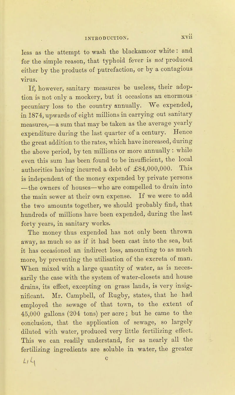 less as the attempt to wash the blackamoor white : and for the simple reason, that typhoid fever is not produced either by the products of putrefaction, or by a contagious virus. If, however, sanitary measures be useless, their adop- tion is not only a mockery, but it occasions an enormous pecuniary loss to the country annually. We expended, in 1874, upwards of eight millions in carrying out sanitary measures,—a sum that may be taken as the average yearly expenditure during the last quarter of a century. Hence the great addition to the rates, which have increased, during the above period, by ten milKons or more annually : while even this sum has been found to be insufScient, the local authorities having incurred a debt of £84,000,000. This is independent of the money expended by private persons —the owners of houses—who are compelled to drain into the main sewer at their own expense. If we were to add the two amounts together, we should probably find, that hundreds of millions have been expended, during the last forty years, in sanitary works. The money thus expended has not only been thrown away, as much so as if it had been cast into the sea, but it has occasioned an indirect loss, amounting to as much more, by preventing the utilisation of the excreta of man. When mixed with a large quantity of water, as is neces- sarily the case with the system of water-closets and house drains, its effect, excepting on grass lands, is very insig- nificant. Mr. Campbell, of Hugby, states, that he had employed the sewage of that town, to the extent of 45,000 gallons (204 tons) per acre; but he came to the conclusion, that the application of sewage, so largely diluted with water, produced very little fertilizing efiect. This we can readily understand, for as nearly all the fertilizing ingredients are soluble in water, the greater