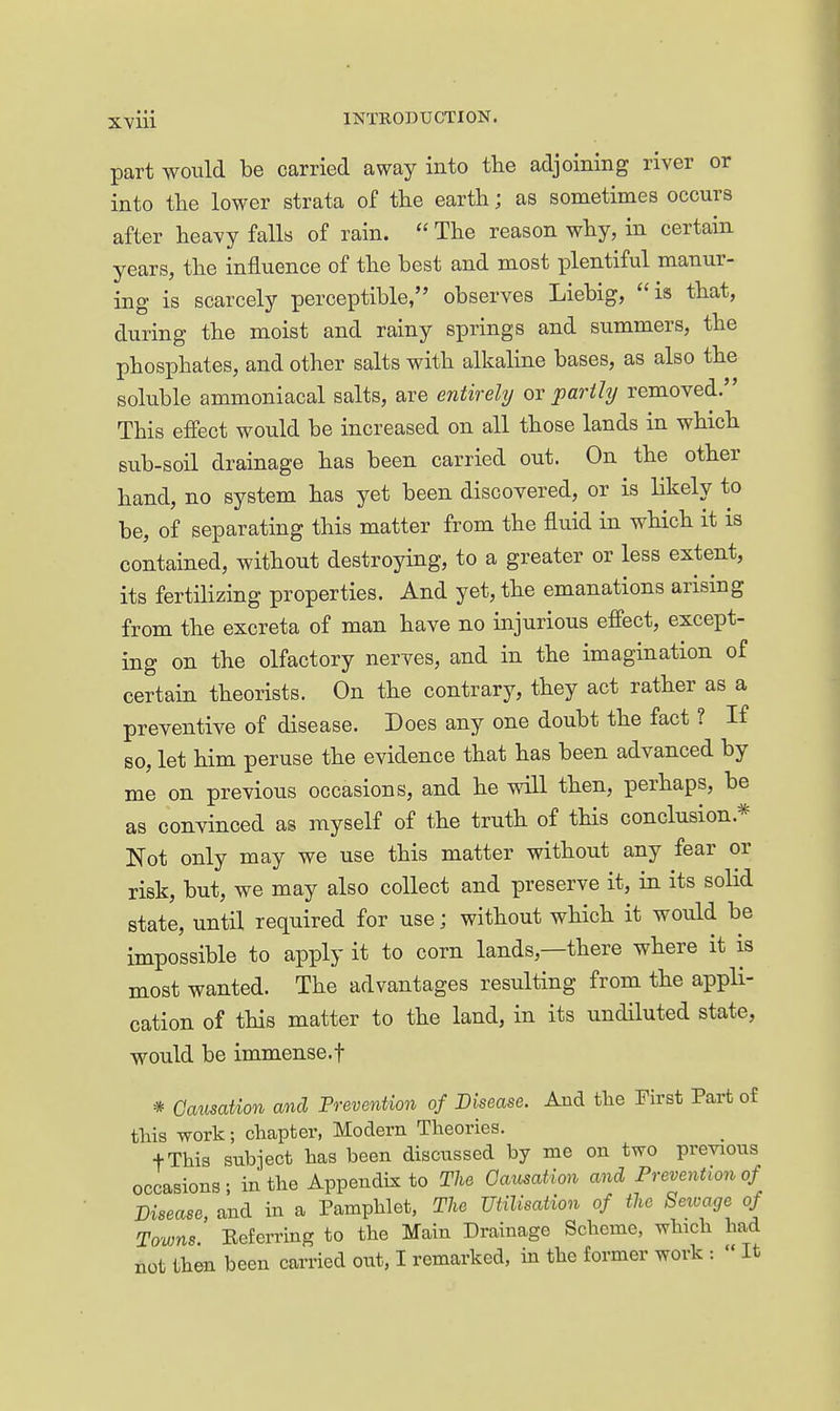 part would be carried away into the adjoining river or into the lower strata of the earth; as sometimes occurs after heavy falls of rain.  The reason why, in certain years, the influence of the best and most plentiful manur- ing is scarcely perceptible, observes Liebig, is that, during the moist and rainy springs and summers, the phosphates, and other salts with alkaline bases, as also the soluble ammoniacal salts, are entirely ox partly removed. This effect would be increased on all those lands in which sub-soil drainage has been carried out. On the other hand, no system has yet been discovered, or is likely to be, of separating this matter from the fluid in which it is contained, without destroying, to a greater or less extent, its fertilizing properties. And yet, the emanations arising from the excreta of man have no injurious effect, except- ing on the olfactory nerves, and in the imagination of certain theorists. On the contrary, they act rather as a preventive of disease. Does any one doubt the fact ? If so, let him peruse the evidence that has been advanced by me on previous occasions, and he will then, perhaps, be as convinced as myself of the truth of this conclusion.* Not only may we use this matter without any fear or risk, but, we may also collect and preserve it, in its solid state, until required for use; without which it would be impossible to apply it to corn lands,—there where it is most wanted. The advantages resulting from the appli- cation of this matter to the land, in its undiluted state, would be immense.t * Causation and Prevention of Disease. And the First Part of this work; chapter, Modern Theories. fThis subject has been discussed by me on two previous occasions; in the Appendix to The Gausation and Prevention of Disease, and in a Pamphlet, The UtUisation of the Sewage of Towns. Eeferring to the Main Drainage Scheme, which had not then been carried out, I remarked, in the former work :  It