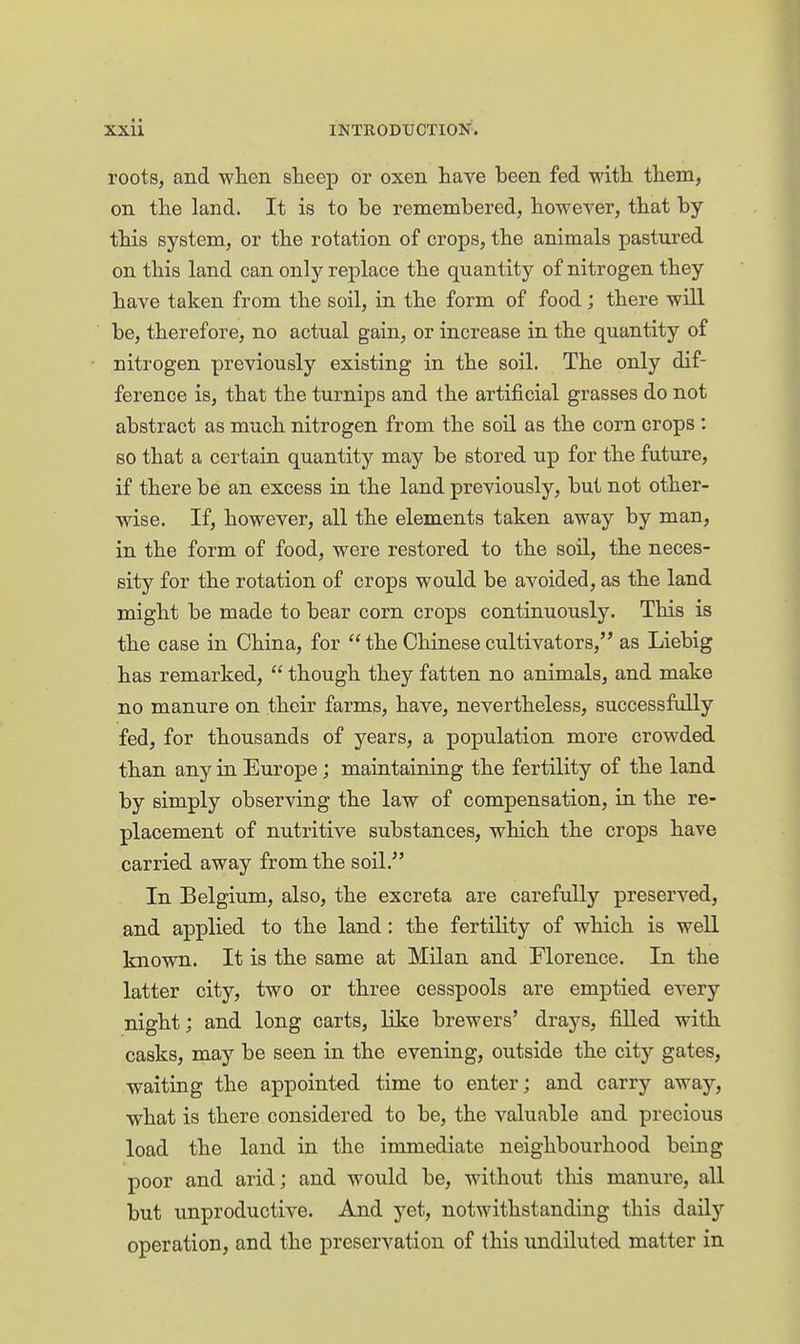 roots, and when sheep or oxen have been fed with them, on the land. It is to be remembered, however, that by this system, or the rotation of crops, the animals pastured on this land can only replace the quantity of nitrogen they have taken from the soil, iu the form of food ; there will be, therefore, no actual gain, or increase in the quantity of nitrogen previously existing in the soil. The only dif- ference is, that the turnips and the artificial grasses do not abstract as much nitrogen from the soil as the corn crops : so that a certain quantity may be stored up for the future, if there be an excess in the land previously, but not other- wise. If, however, all the elements taken away by man, in the form of food, were restored to the soil, the neces- sity for the rotation of crops would be avoided, as the land might be made to bear corn crops continuously. This is the case in China, for  the Chinese cultivators, as Liebig has remarked,  though they fatten no animals, and make no manure on their farms, have, nevertheless, successfully fed, for thousands of years, a population more crowded than any in Europe; maintaining the fertility of the land by simply observing the law of compensation, in the re- placement of nutritive substances, which the crops have carried away from the soil. In Belgium, also, the excreta are carefully preserved, and applied to the land: the fertility of which is well known. It is the same at Milan and Florence. In the latter city, two or three cesspools are emptied every night; and long carts, like brewers' drays, filled with casks, may be seen in the evening, outside the city gates, waiting the appointed time to enter; and carry away, what is there considered to be, the valuable and precious load the land in the immediate neighbourhood beiug poor and arid; and would be, without this manure, all but unproductive. And yet, notwithstanding this daily operation, and the preservation of this undiluted matter in