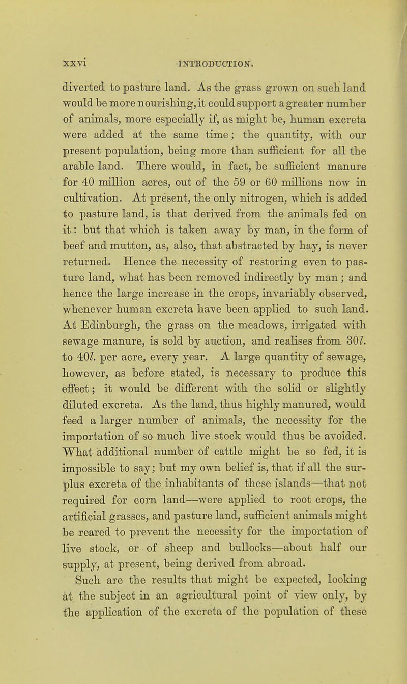 diverted to pasture land. As the grass grown on sucli land would be more nourishing, it could support a greater number of animals, more especially if, as might be, human excreta were added at the same time; the quantity, with our present population, being more than sufficient for all the arable land. There would, in fact, be sufficient manure for 40 million acres, out of the 59 or 60 millions now in cultivation. At present, the only nitrogen, which is added to pasture land, is that derived from the animals fed on it: but that which is taken away by man, in the form of beef and mutton, as, also, that abstracted by hay, is never returned. Hence the necessity of restoring even to pas- ture land, what has been removed indirectly by man; and hence the large increase in the crops, invariably observed, whenever human excreta have been applied to such land. At Edinburgh, the grass on the meadows, irrigated with sewage manure, is sold by auction, and realises from 30^. to 40/. per acre^ every year. A large quantity of sewage, however, as before stated, is necessary to produce this effect; it would be different with the solid or slightly diluted excreta. As the land, thus highly manured, would feed a larger number of animals, the necessity for the importation of so much live stock would thus be avoided. What additional number of cattle might be so fed, it is impossible to say; but my own belief is, that if all the sur- plus excreta of the inhabitants of these islands—that not required for corn land—were applied to root crops, the artificial grasses, and pasture land, sufficient animals might be reared to prevent the necessitj'- for the importation of live stock, or of sheep and bullocks—about half our supply, at present, being derived from abroad. Such are the results that might be expected, looking at the subject in an agricultural point of view only, by the application of the excreta of the population of these