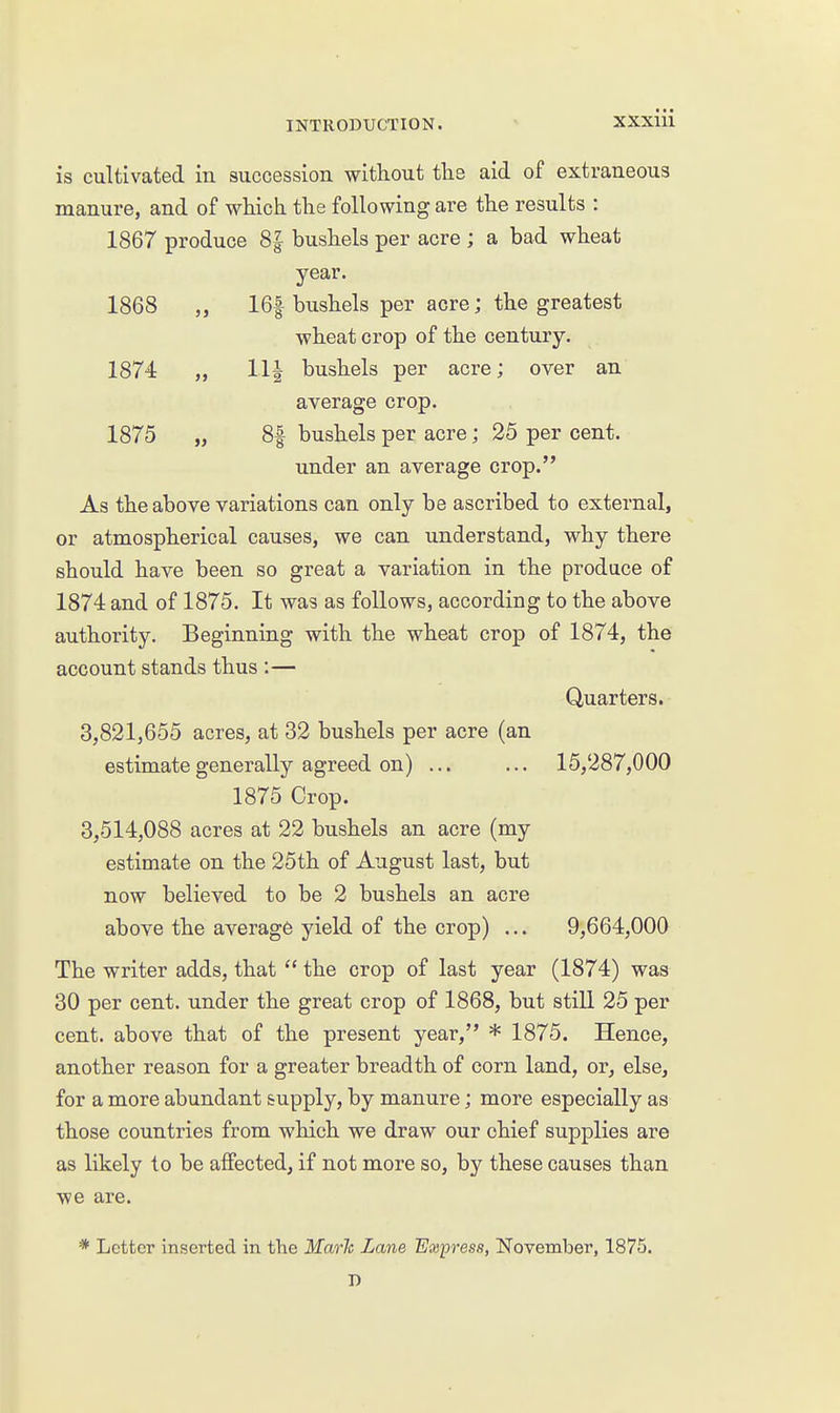 is cultivated in succession without the aid of extraneous manure, and of which the following are the results : 1867 produce 8f bushels per acre ; a bad wheat year. 1868 16f bushels per acre; the greatest wheat crop of the century. 1874 „ 11| bushels per acre; over an average crop. 1875 „ 8f bushels per acre; 25 per cent. under an average crop. As the above variations can only be ascribed to external, or atmospherical causes, we can understand, why there should have been so great a variation in the produce of 1874 and of 1875. It was as follows, according to the above authority. Beginning with the wheat crop of 1874, the account stands thus :— Quarters. 3,821,655 acres, at 32 bushels per acre (an estimate generally agreed on) ... ... 15,287,000 1875 Crop. 3,514,088 acres at 22 bushels an acre (my estimate on the 25th of August last, but now believed to be 2 bushels an acre above the average yield of the crop) ... 9,664,000 The writer adds, that  the crop of last year (1874) was 30 per cent, under the great crop of 1868, but still 25 per cent, above that of the present year, * 1875. Hence, another reason for a greater breadth of corn land, or, else, for a more abundant supply, by manure; more especially as those countries from which we draw our chief supplies are as likely to be affected, if not more so, by these causes than we are. * Letter inserted in the Marh Lane Express, November, 1875.