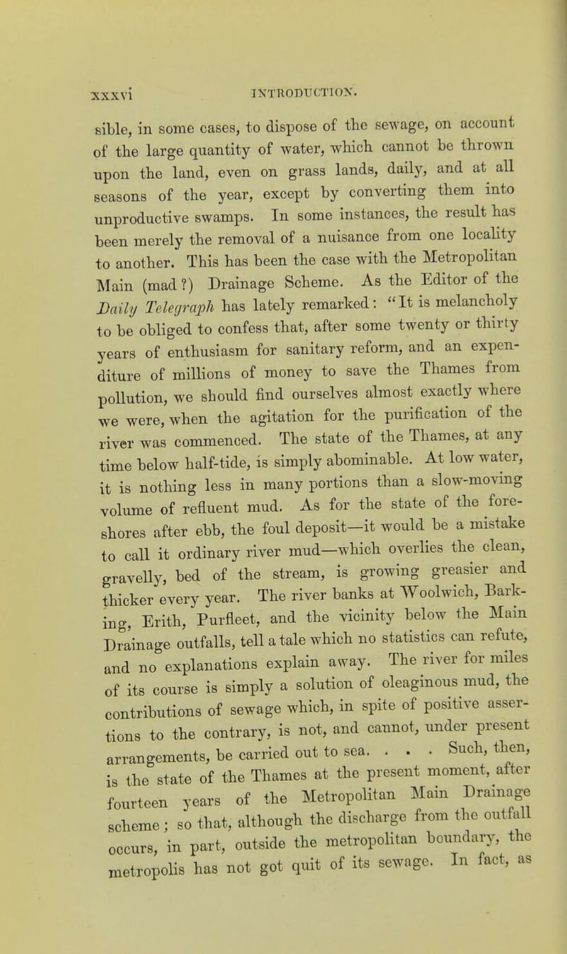 sible, in some cases, to dispose of the sewage, on account of the large quantity of water, which cannot be thrown upon the land, even on grass lands, daily, and at all seasons of the year, except by converting them into unproductive swamps. In some instances, the result has been merely the removal of a nuisance from one locality to another. This has been the case with the Metropolitan Main (mad ?) Drainage Scheme. As the Editor of the Daily Telegraph has lately remarked: It is melancholy to be obliged to confess that, after some twenty or thirty years of enthusiasm for sanitary reform, and an expen- diture of millions of money to save the Thames from pollution, we should find ourselves almost exactly where we were, when the agitation for the purification of the river was commenced. The state of the Thames, at any time below half-tide, is simply abominable. At low water, it is nothing less in many portions than a slow-moving volume of refluent mud. As for the state of the fore- shores after ebb, the foul deposit-it would be a mistake to call it ordinary river mud—which overlies the clean, gravelly, bed of the stream, is growing greasier and thicker every year. The river banks at Woolwich, Bark- ing, Erith, Purfleet, and the vicinity below the Main Drainage outfalls, tell a tale which no statistics can refute, and no explanations explain away. The river for miles of its course is simply a solution of oleaginous mud, the contributions of sewage which, in spite of positive asser- tions to the contrary, is not, and cannot, under present arrangements, be carried out to sea. . . . Such, then, is the state of the Thames at the present moment, after fourteen years of the Metropolitan Main Drainage scheme; so that, although the discharge from the outfall occurs, in part, outside the metropolitan boundary, the metropolis has not got quit of its sewage. In fact, as