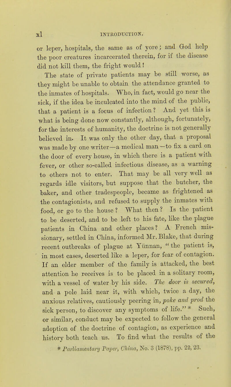 or leper, hospitals, tlie same as of yore; and God help the poor creatures incarcerated therein, for if the disease did not kill them, the fright would! The state of private patients may be still worse, as they might be unable to obtain the attendance granted to the inmates of hospitals. Who, in fact, would go near the sick, if the idea be inculcated into the mind of the public, that a patient is a focus of infection ? And yet this is what is being done now constantly, although, fortunately, for the interests of humanity, the doctrine is not generally believed in. It was only the other day, that a proposal was made by one writer—a medical man —to fix a card on the door of every house, in which there is a patient with fever, or other so-called infectious disease, as a warning to others not to enter. That may be all very well as regards idle visitors, but suppose that the butcher, the baker, and other tradespeople, became as frightened as the contagionists, and refused to supply the inmates with food, or go to the house ? What then ? Is the patient to be deserted, and to be left to his fate, like the plague patients in China and other places? A French mis- sionary, settled in China, informed Mr. Blake, that during recent outbreaks of plague at Yunnan, the patient is, in most cases, deserted like a leper, for fear of contagion. If an elder member of the family is attacked, the best attention he receives is to be placed in a solitary room, with a vessel of water by his side. Tke door is secured, and a pole laid near it, with which, twice a day, the anxious relatives, cautiously peering in, poke and prod the sick person, to discover any symptoms of life. * Such, or similar, conduct may be expected to follow the general adoption of the doctrine of contagion, as experience and history both teach us. To find what the results of the * Farliamentary Tai^er, China, No. 3 (1878), pp. 22, 23.
