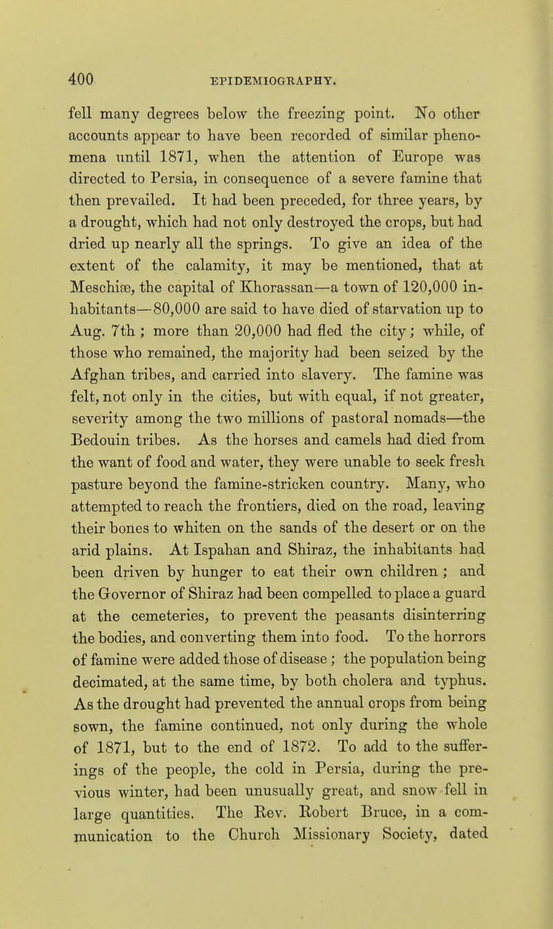 fell many degrees below tlie freezing point. No otlier accounts appear to have been recorded of similar pheno- mena nntil 1871, when the attention of Europe was directed to Persia, in consequence of a severe famine that then prevailed. It had been preceded, for three years, by a drought, which had not only destroyed the crops, but had dried up nearly all the springs. To give an idea of the extent of the calamity, it may be mentioned, that at Meschise, the capital of Khorassan—a town of 120,000 in- habitants—80,000 are said to have died of starvation up to Aug. 7th ; more than 20,000 had fled the city; while, of those who remained, the majority had been seized by the Afghan tribes, and carried into slavery. The famine was felt, not only in the cities, but with equal, if not greater, severity among the two millions of pastoral nomads—the Bedouin tribes. As the horses and camels had died from the want of food and water, they were unable to seek fresh pasture beyond the famine-stricken country. Many, who attempted to reach the frontiers, died on the road, leaving their bones to whiten on the sands of the desert or on the arid plains. At Ispahan and Shiraz, the inhabitants had been driven by hunger to eat their own children; and the Grovernor of Shiraz had been compelled to place a guard at the cemeteries, to prevent the peasants disinterring the bodies, and converting them into food. To the horrors of famine were added those of disease; the population being decimated, at the same time, by both cholera and typhus. As the drought had prevented the annual crops from being sown, the famine continued, not only during the whole of 1871, but to the end of 1872. To add to the suffer- ings of the people, the cold in Persia, during the pre- vious winter, had been unusually great, and snow fell in large quantities. The Rev. Robert Bruce, in a com- munication to the Church Missionary Society, dated