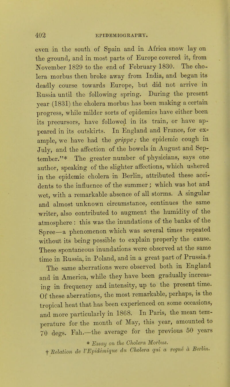 even in the soutb. of Spain and in Africa snow lay on the ground, and in most parts of Europe covered it, from November 1829 to the end of February 1830. The cho- lera morbus then broke away from India, and began its deadly course towards Europe, but did not arrive in Eussia until the following spring. During the present year (1831) the cholera morbus has been making a certain progress, while milder sorts of epidemics have either been its precursors, have followed in its train, or have ap- peared in its outskirts. In England and France, for ex- ample, we have had the grippe; the epidemic cough in July, and the affection of the bowels in August and Sep- tember.* The greater number of physicians, says one author, speaking of the slighter affections, which ushered in the epidemic cholera in Berlin, attributed these acci- dents to the influence of the summer; which was hot and wet, with a remarkable absence of all storms. A singular and almost unknown circumstance, continues the same writer, also contributed to augment the humidity of the atmosphere : this was the inundations of the banks of the gpree—a phenomenon which was several times repeated without its being possible to explain properly the cause. These spontaneous inundations were observed at the same time in Eussia, in Poland, and in a great part of Prussia.f The same aberrations were observed both in England and in America, while they have been gradually increas- ing in frequency and intensity, up to the present time. Of these aberrations, the most remarkable, perhaps, is the tropical heat that has been experienced on some occasions, and more particularly in 1868. In Paris, the mean tem- perature for the month of May, this year, amounted to 70 degs. Fah.—the average for the previous 50 years * Essay on ilie Cholera Morbus. t Relation de VEiMemique du Cholera qiU a regne a Berlin.