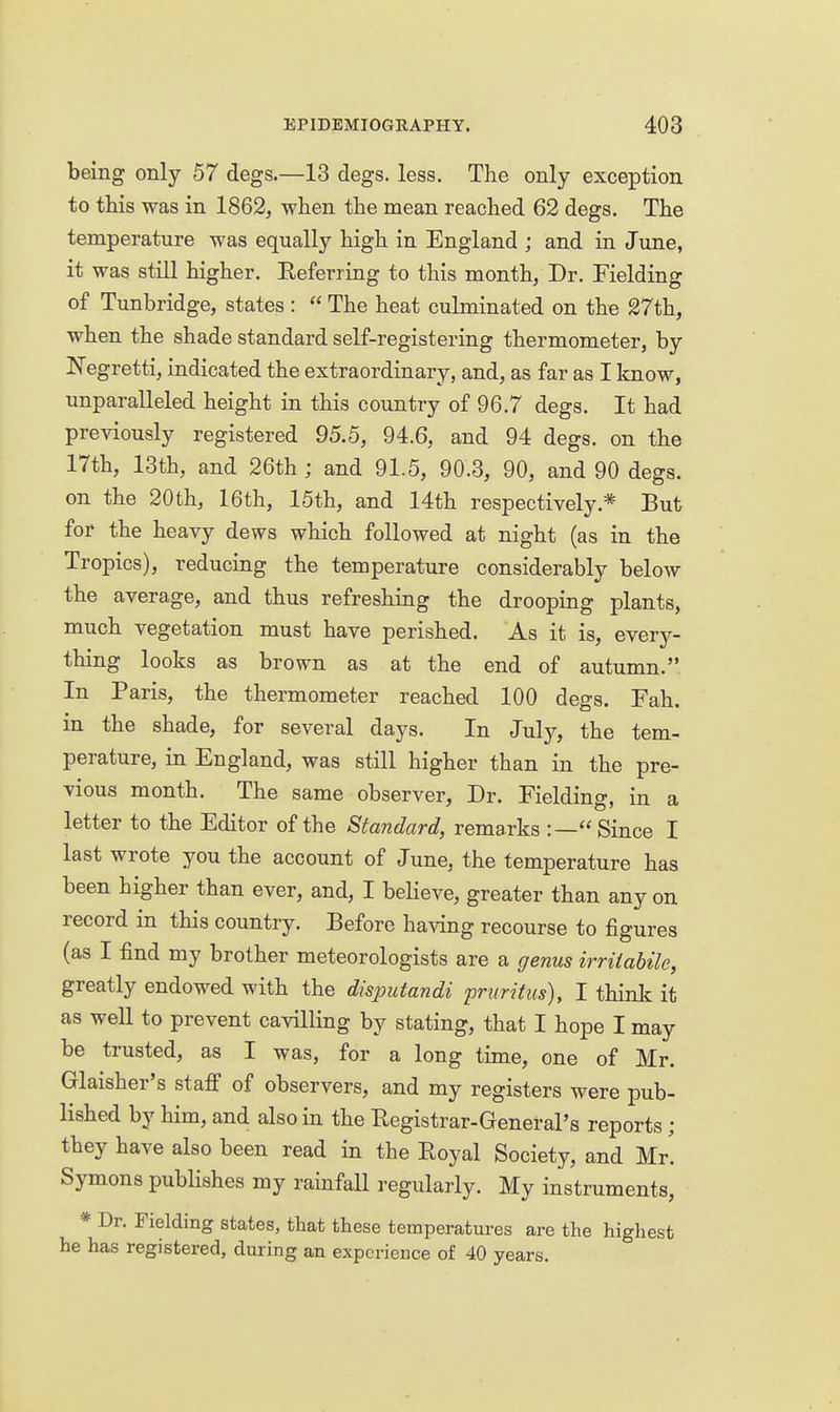 being only 57 degs.—13 degs. less. The only exception to this was in 1862^ when the mean reached 62 degs. The temperature was equally high in England ; and in June, it was still higher. Eeferring to this month, Dr. Fielding of Tunbridge, states :  The heat culminated on the 27th, when the shade standard self-registering thermometer, by Negretti, indicated the extraordinary, and, as far as I know, unparalleled height in this country of 96.7 degs. It had previously registered 95.5, 94.6, and 94 degs. on the 17th, 13th, and 26th ; and 91.5, 90.3, 90, and 90 degs. on the 20th, 16th, 15th, and 14th respectively.* But for the heavy dews which followed at night (as in the Tropics), reducing the temperature considerably below the average, and thus refreshing the drooping plants, much vegetation must have perished. As it is, every- thing looks as brown as at the end of autumn. In Paris, the thermometer reached 100 degs. Fah. in the shade, for several days. In July, the tem- perature, in England, was still higher than in the pre- vious month. The same observer. Dr. Fielding, in a letter to the Editor of the Standard, remarks :—Since I last wrote you the account of June, the temperature has been higher than ever, and, I believe, greater than any on record in this country. Before having recourse to figures (as I find my brother meteorologists are a genus irriiabile, greatly endowed with the disimtandi pruritus), I think it as well to prevent cavilling by stating, that I hope I may be trusted, as I was, for a long time, one of Mr. Glaisher's staff of observers, and my registers were pub- lished by him, and also in the Eegistrar-General's reports ; they have also been read in the Royal Society, and Mr. Symons publishes my rainfall regularly. My instruments, * Dr. Fielding states, that these temperatures are the highest he has registered, during an experience of 40 years.