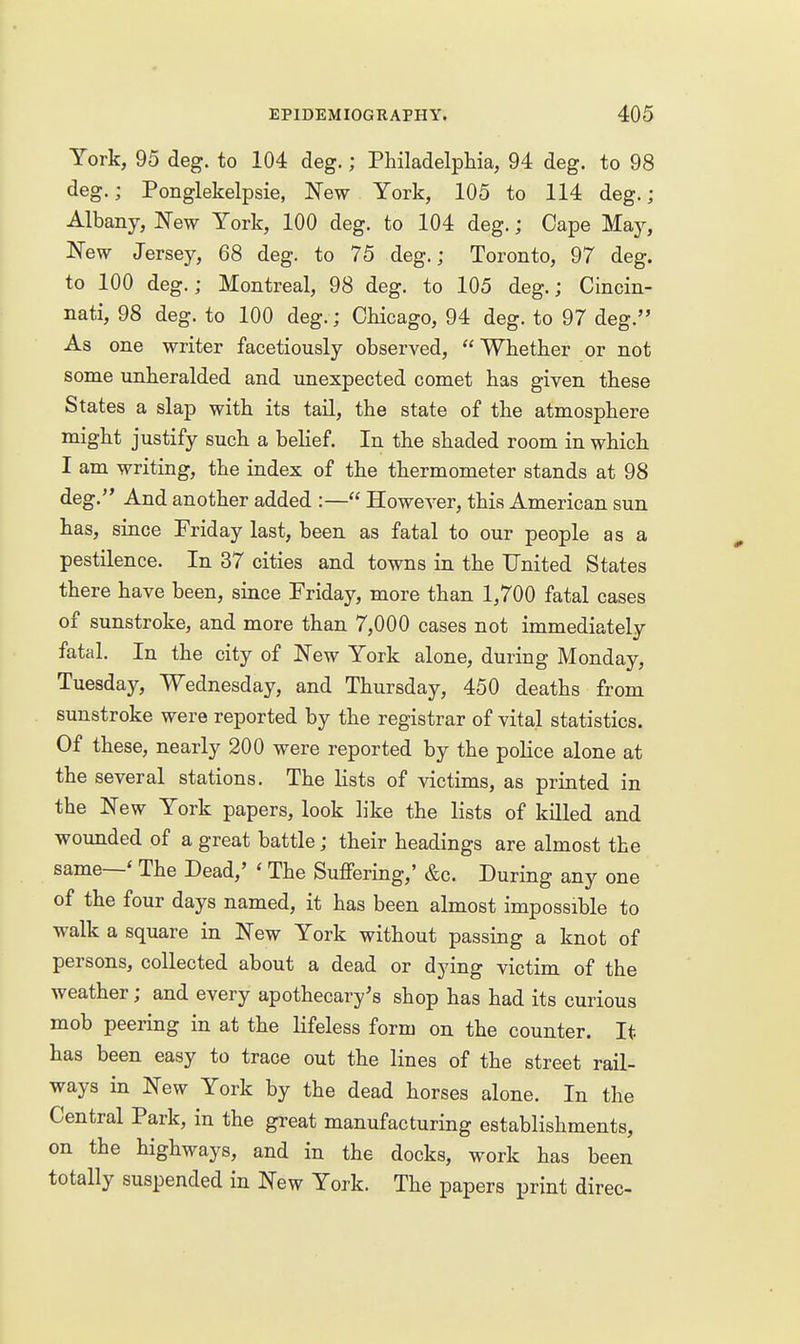 York, 95 deg. to 104 deg.; Philadelphia, 94 deg. to 98 deg.; Ponglekelpsie, New York, 105 to 114 deg.; Albany, New York, 100 deg. to 104 deg.; Cape May, New Jersey, 68 deg. to 75 deg.; Toronto, 97 deg. to 100 deg.; Montreal, 98 deg. to 105 deg.; Cincin- nati, 98 deg. to 100 deg.; Chicago, 94 deg. to 97 deg. As one writer facetiously observed,  Whether or not some unheralded and unexpected comet has given these States a slap with its tail, the state of the atmosphere might justify such a belief. In the shaded room in which I am writing, the index of the thermometer stands at 98 deg. And another added :— However, this American sun has, since Friday last, been as fatal to our people as a pestilence. In 37 cities and towns in the United States there have been, since Friday, more than 1,700 fatal cases of sunstroke, and more than 7,000 cases not immediately fatal. In the city of New York alone, during Monday, Tuesday, Wednesday, and Thursday, 450 deaths from sunstroke were reported by the registrar of vital statistics. Of these, nearly 200 were reported by the poHce alone at the several stations. The lists of victims, as printed in the New York papers, look like the lists of killed and wounded of a great battle; their headings are almost the same—* The Dead,' ' The Suffering,' &c. During any one of the four days named, it has been almost impossible to walk a square in New York without passing a knot of persons, collected about a dead or dying victim of the weather; and every apothecary's shop has had its curious mob peering in at the lifeless form on the counter. It has been easy to trace out the lines of the street rail- ways in New York by the dead horses alone. In the Central Park, in the great manufacturing establishments, on the highways, and in the docks, work has been totally suspended in New York. The papers print direc-