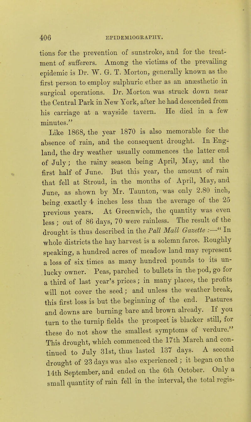 tions for the xorevention of sunstroke, and for tlie treat- ment of sufferers. Among tlie victims of the prevailing epidemic is Dr. W. G. T. Morton, generally known as tlie first person to employ sulphuric ether as an anaesthetic in surgical operations. Dr. Morton was struck down near the Central Park in New York, after he had descended from his carriage at a wayside tavern. He died in a few minutes. Like 1868, the year 1870 is also memorable for the absence of rain, and the consequent drought. In Eng- land, the dry weather usually commences the latter end of July; the rainy season being April, May, and the first half of June. But this year, the amount of rain that fell at Stroud, in the months of April, May, and June, as shown by Mr. Taunton, was only 2.80 inch, being exactly 4 inches less than the average of the 25 previous years. At Greenwich, the quantity was even less ; out of 86 days, 70 were rainless. The result of the drought is thus described in the Pall Mall Gazette In whole districts the hay harvest is a solemn farce. Roughly speaking, a hundred acres of meadow land may represent a loss of six times as many hundred pounds to its un- lucky owner. Peas, parched to bullets in the pod, go for a third of last year's prices; in many places, the profits will not cover the seed; and unless the weather break, this first loss is but the beginning of the end. Pastures and downs are burning bare and brown already. If you turn to the turnip fields the prospect is blacker still, for these do not show the smallest symptoms of verdure. This drought, which commenced the 17th March and con- tinued to July 31st, thus lasted 137 days. A second drought of 23 days was also experienced ; it began on the 14th September, and ended on the 6th October. Only a small quantity of rain fell in the interval, the total regis-
