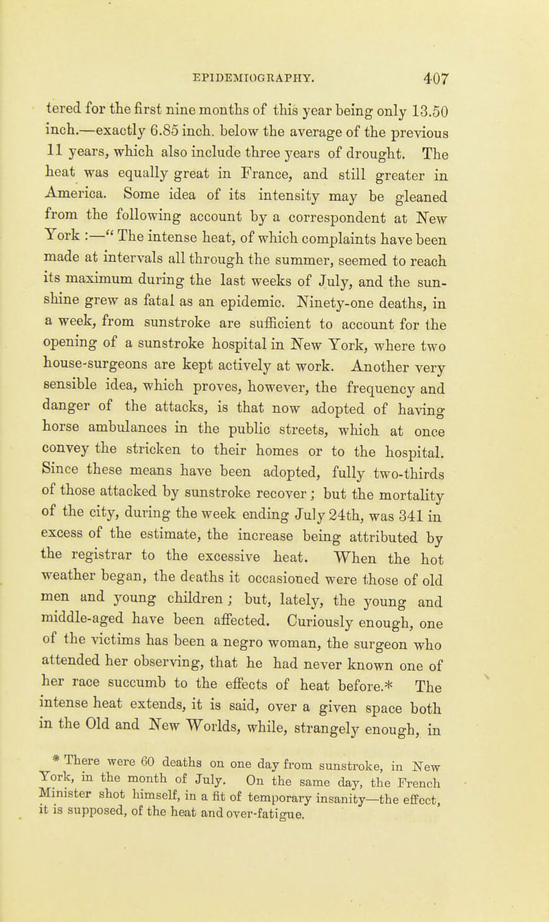 tered for the first nine months of this year being only 13.50 inch.—exactly 6.85 inch, below the average of the previous 11 years, which also include three years of drought. The heat was equally great in France, and still greater in America. Some idea of its intensity may be gleaned from the following account by a correspondent at ISTew York :— The intense heat, of which complaints have been made at intervals all through the summer, seemed to reach its maximum during the last weeks of July, and the sun- shine grew as fatal as an epidemic. Mnety-one deaths, in a week, from sunstroke are sufficient to account for the opening of a sunstroke hospital in New York, where two house-surgeons are kept actively at work. Another very sensible idea, which proves, however, the frequency and danger of the attacks, is that now adopted of having horse ambulances in the public streets, which at once convey the stricken to their homes or to the hospital. Since these means have been adopted, fully two-thirds of those attacked by sunstroke recover; but the mortality of the city, during the week ending July 24th, was 341 in excess of the estimate, the increase being attributed by the registrar to the excessive heat. When the hot weather began, the deaths it occasioned were those of old men and young children; but, lately, the young and middle-aged have been afi'ected. Curiously enough, one of the victims has been a negro woman, the surgeon who attended her observing, that he had never known one of her race succumb to the efiects of heat before.* The intense heat extends, it is said, over a given space both in the Old and New Worlds, while, strangely enough, in * There were 60 deaths on one day from sunstroke, in New York, in the month of July. On the same day, the French Minister shot himself, in a fit of temporary insanity—the effect. It is supposed, of the heat and over-fatigue.