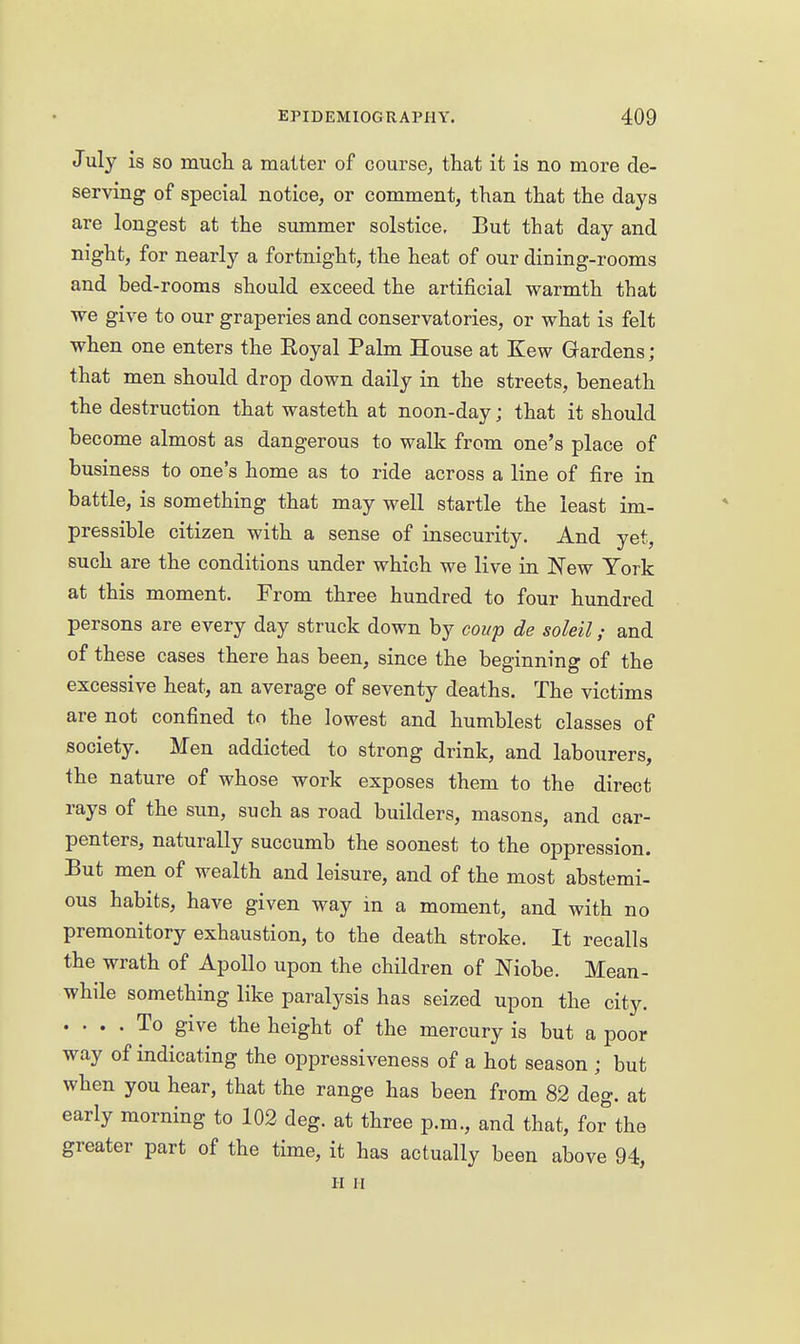 July is so much a matter of course^ that it is no more de- serving of special notice, or comment, than that the days are longest at the simimer solstice. But that day and night, for nearly a fortnight, the heat of our dining-rooms and bed-rooms should exceed the artificial warmth that we give to our graperies and conservatories, or what is felt when one enters the Eoyal Palm House at Kew Gardens; that men should drop down daily in the streets, beneath the destruction that wasteth at noon-day; that it should become almost as dangerous to walk from one's place of business to one's home as to ride across a line of fire in battle, is something that may well startle the least im- pressible citizen with a sense of insecurity. And yet, such are the conditions under which we live in New York at this moment. From three hundred to four hundred persons are every day struck down by coup de soleil ,• and of these cases there has been, since the beginning of the excessive heat, an average of seventy deaths. The victims are not confined to the lowest and humblest classes of society. Men addicted to strong drink, and labourers, the nature of whose work exposes them to the direct rays of the sun, such as road builders, masons, and car- penters, naturally succumb the soonest to the oppression. But men of wealth and leisure, and of the most abstemi- ous habits, have given way in a moment, and with no premonitory exhaustion, to the death stroke. It recalls the wrath of Apollo upon the children of Niobe. Mean- while something like paralysis has seized upon the city. .... To give the height of the mercury is but a poor way of indicating the oppressiveness of a hot season ; but when you hear, that the range has been from 82 deg. at early morning to 102 deg. at three p.m., and that, for the greater part of the time, it has actually been above 94, II II