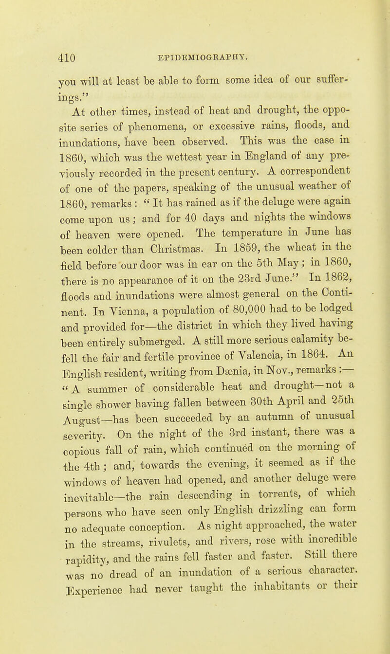 you will at least be able to form some idea of our suffer- mgs. At other times, instead of heat and drought, the oppo- site series of phenomena, or excessive rains, floods, and inundations, have been observed. This was the case in 1860, which was the wettest year in England of any pre- viously recorded in the present century. A correspondent of one of the papers, speaking of the unusual weather of 1860, remarks : It has rained as if the deluge were again come upon us; and for 40 days and nights the windows of heaven were opened. The temperature in June has been colder than Christmas. In 1859, the wheat in the field before our door was in ear on the 5th May; in 1860, there is no appearance of it on the 23rd June. In 1862, floods and inundations were almost general on the Conti- nent. In Vienna, a population of 80,000 had to be lodged and provided for—the district in which they lived having been entirely submerged. A still more serious calamity be- fell the fair and fertile province of Valencia, in 1864. An English resident, writing from Dsenia, in Nov., remarks :— A summer of . considerable heat and drought—not a single shower having fallen between 30th April and 25th August—has been succeeded by an autumn of unusual severity. On the night of the 3rd instant, there was a copious fall of rain, which continued on the morning of the 4th ; and, towards the evening, it seemed as if the windows of heaven had opened, and another deluge were inevitable—the rain descending in torrents, of which persons who have seen only English drizzling can form no adequate conception. As night approached, the water in the streams, rivulets, and rivers, rose with incredible rapidity, and the rains fell faster and faster. Still there was no dread of an inundation of a serious character. Experience had never taught the inhabitants or their