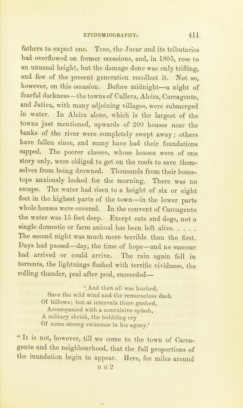 fathers to expect one. True, the Jiicar and its tributaries had overflowed on former occasions, and, in 1805, rose to an unusual height, but the damage done was only trifling, and few of the present generation recollect it. Not so, however, on this occasion. Before midnight—a night of fearful darkness—the towns of Cullera, Alcira, Carcagente, and Jativa, with many adjoining villages, were submerged in water. In Alcira alone, which is the largest of the towns just mentioned, upwards of 200 houses near the banks of the river were completely swept away; others have fallen since, and many have had their foundations sapped. The poorer classes, whose houses were of one story only, were obliged to get on the roofs to save them- selves from being drowned. Thousands from their house- tops anxiously looked for the morning. There was no escape. The water had risen to a height of six or eight feet in the highest parts of the town—in the lower parts whole houses were covered. In the convent of Carcagente the water was 15 feet deep. Except cats and dogs, not a single domestic or farm animal has been left alive The second night was much more terrible than the first. Days had passed—day, the time of hope—and no succour had arrived or could arrive. The rain again fell in torrents, the lightnings flashed with terrific vividness, the rolling thunder, peal after peal, succeeded— ' And tlien all was huslied, Save the wild wind and the remorseless dash Of billows ; but at intervals there gushed, Accompanied with a convulsive splash, A solitary shriek, the bubbling cry Of some strong swimmer in his agony.'  It is not, however, till we come to the town of Carca- gente and the neighbourhood, that the full proportions of the inundation begin to appear. Here, for miles around IIII 2