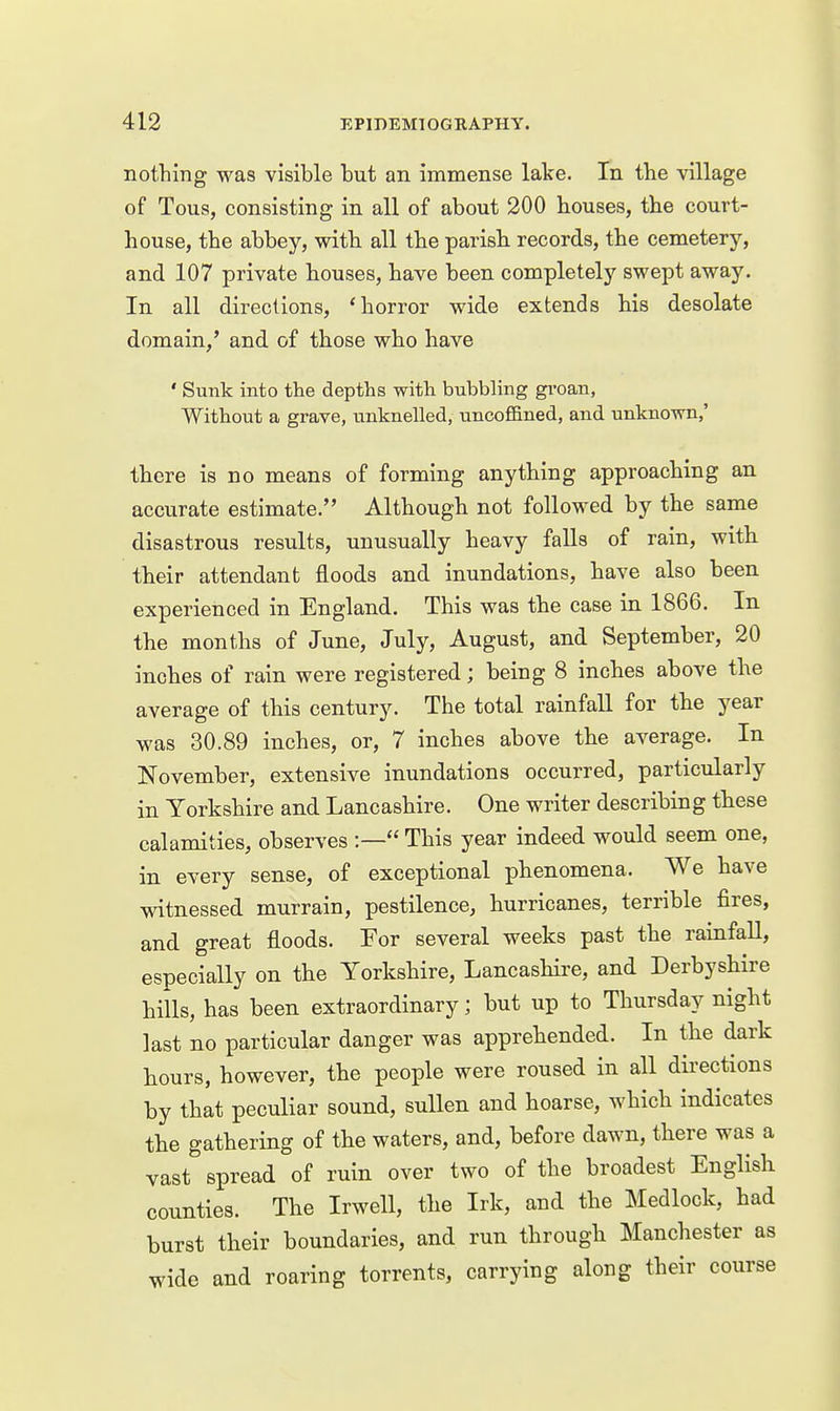 nothing was visible but an immense lake. In the village of Tous, consisting in all of about 200 houses, the court- house, the abbey, witb all the parish records, the cemetery, and 107 private houses, have been completely swept away. In all directions, 'horror wide extends his desolate domain,' and of those who have ' Sunk into the depths with bubbling gi-oan, Without a grave, unknelled, uncofiBned, and unknown,' there is no means of forming anything approaching an accurate estimate. Although not followed by the same disastrous results, unusually heavy falls of rain, with their attendant floods and inundations, have also been experienced in England. This was the case in 1866. In the months of June, July, August, and September, 20 inches of rain were registered; being 8 inches above the average of this century. The total rainfall for the year was 30.89 inches, or, 7 inches above the average. In November, extensive inundations occurred, particularly in Yorkshire and Lancashire. One writer describing tbese calamities, observes :— This year indeed would seem one, in every sense, of exceptional phenomena. We have witnessed murrain, pestilence, hurricanes, terrible fires, and great floods. For several weeks past the rainfaU, especially on the Yorkshire, Lancashire, and Derbyshire hills, has been extraordinary; but up to Thursday night last no particular danger was apprehended. In tbe dark bours, however, the people were roused in all directions by that peculiar sound, sullen and hoarse, which indicates the gathering of the waters, and, before dawn, there was a vast spread of ruin over two of the broadest English counties. The Irwell, the Irk, and the Medlock, had burst their boundaries, and run through Manchester as wide and roaring torrents, carrying along their course