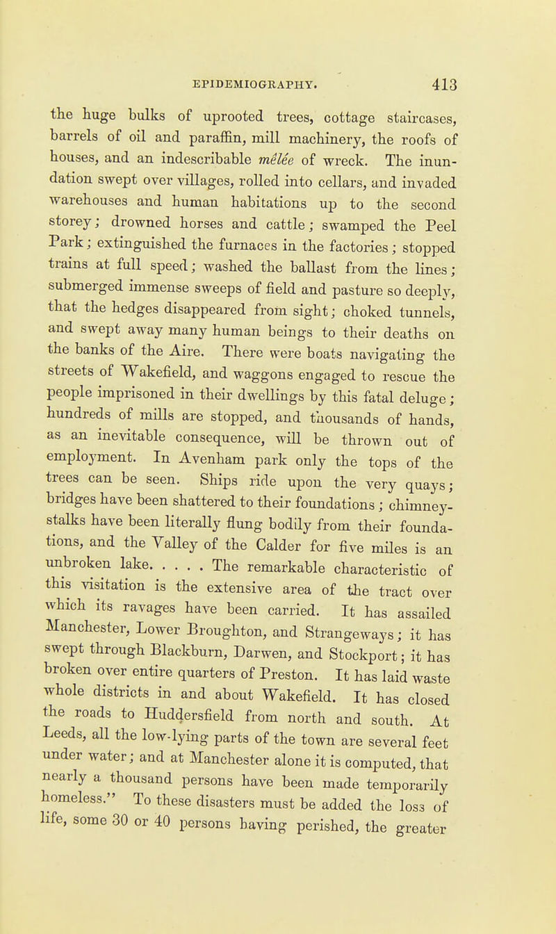 the huge bulks of uprooted trees, cottage staircases, barrels of oil and paraffin, mill machinery, the roofs of houses, and an indescribable melee of wreck. The inun- dation swept over villages, rolled into cellars, and invaded warehouses and human habitations up to the second storey; drowned horses and cattle; swamped the Peel Park; extinguished the furnaces in the factories; stopped trains at full speed; washed the ballast from the lines; submerged immense sweeps of field and pasture so deeiDly, that the hedges disappeared from sight; choked tunnels, and swept away many human beings to their deaths on the banks of the Aire. There were boats navigating the streets of Wakefield, and waggons engaged to rescue the people imprisoned in their dwellings by this fatal deluge; hundreds of mills are stopped, and thousands of hands, as an inevitable consequence, will be thrown out of employment. In Avenham park only the tops of the trees can be seen. Ships ride upon the very quays; bridges have been shattered to their foundations; chimney- stalks have been literally flung bodily from their founda- tions, and the Yalley of the Calder for five mHes is an unbroken lake The remarkable characteristic of this visitation is the extensive area of the tract over which its ravages have been carried. It has assailed Manchester, Lower Broughton, and Strangeways; it has swept through Blackburn, Darwen, and Stockport; it has broken over entire quarters of Preston. It has laid waste whole districts in and about Wakefield. It has closed the roads to Huddersfield from north and south. At Leeds, all the low-lying parts of the town are several feet under water; and at Manchester alone it is computed, that nearly a thousand persons have been made temporarily homeless. To these disasters must be added the loss of life, some 30 or 40 persons having perished, the greater