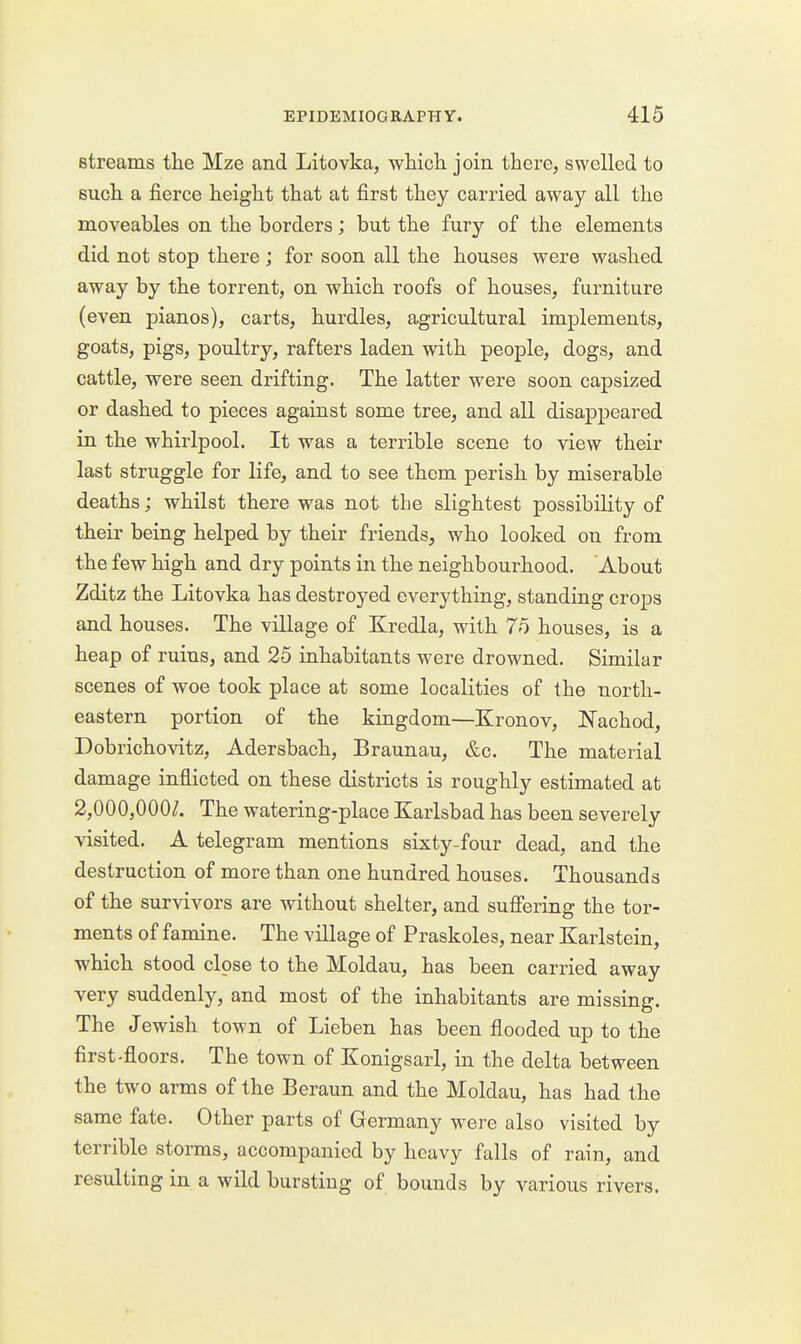 streams the Mze and Litovka, which join there, swelled to such a fierce height that at first they carried away all the moveables on the borders; but the fury of the elements did not stop there ; for soon all the houses were washed away by the torrent, on which roofs of houses, furniture (even pianos), carts, hurdles, agricultural implements, goats, pigs, poultry, rafters laden with people, dogs, and cattle, were seen drifting. The latter were soon capsized or dashed to pieces against some tree, and all disappeared in the whirlpool. It was a terrible scene to view their last struggle for life, and to see them perish by miserable deaths; whilst there was not the slightest possibility of their being helped by their friends, who looked on from the few high and dry points in the neighbourhood. About Zditz the Litovka has destroyed everything, standing crops and houses. The village of Kredla, with 75 houses, is a heap of ruins, and 25 inhabitants were drowned. Similar scenes of woe took place at some localities of the north- eastern portion of the kingdom—Kronov, Nachod, Dobrichovitz, Adersbach, Braunau, &c. The material damage inflicted on these districts is roughly estimated at 2,000,000^. The watering-pl ace Karlsbad has been severely visited. A telegram mentions sixty-four dead, and the destruction of more than one hundred houses. Thousands of the survivors are without shelter, and suffering the tor- ments of famine. The village of Praskoles, near Karlstein, which stood close to the Moldau, has been carried away very suddenly, and most of the inhabitants are missing. The Jewish town of Lieben has been flooded up to the first-floors. The town of Konigsarl, in the delta between the two arms of the Beraun and the Moldau, has had the same fate. Other parts of Germany were also visited by terrible storms, accompanied by heavy falls of rain, and resulting in a wild bursting of bounds by various rivers.