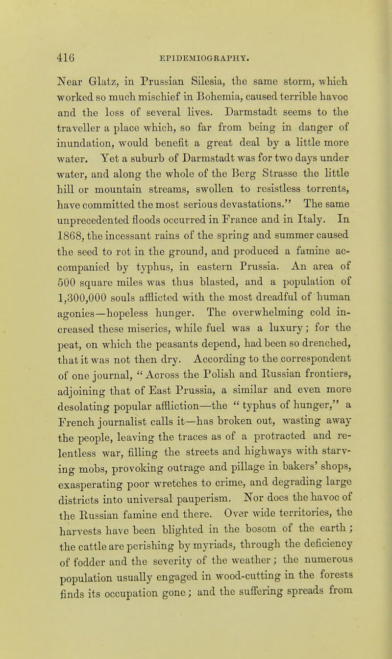 Near Glatz, in Prussian Silesia, the same storm, wliicli worked so much mischief in Bohemia, caused terrible havoc and the loss of several lives. Darmstadt seems to the traveller a place which, so far from being in danger of inundation, would benefit a great deal by a little more water. Yet a suburb of Darmstadt was for two days under water, and along the whole of the Berg Strasse the little hill or mountain streams, swollen to resistless torrents, have committed the most serious devastations. The same unprecedented floods occurred in France and in Italy. In 1868, the incessant rains of the spring and summer caused the seed to rot in the ground, and produced a famine ac- companied by typhus, in eastern Prussia. An area of 500 square miles was thus blasted, and a population of 1,300,000 souls afilicted with the most dreadful of human agonies—hopeless hunger. The overwhelming cold in- creased these miseries, while fuel was a luxury; for the peat, on which the peasants depend, had been so drenched, that it was not then dry. According to the correspondent of one journal, Across the Polish and Russian frontiers, adjoining that of East Prussia, a similar and even more desolating popular affliction—the typhus of hunger, a French journalist calls it—has broken out, wasting away the people, leaving the traces as of a protracted and re- lentless war, filling the streets and highways with starv- ing mobs, provoking outrage and pillage in bakers' shops, exasperating poor wretches to crime, and degrading large districts into universal pauperism. Nor does the havoc of the Eussian famine end there. Over wide territories, the harvests have been blighted in the bosom of the earth; the cattle are perishing by myriads, through the deficiency of fodder and the severity of the weather; the numerous population usually engaged in wood-cutting in the forests finds its occupation gone; and the suffering spreads from