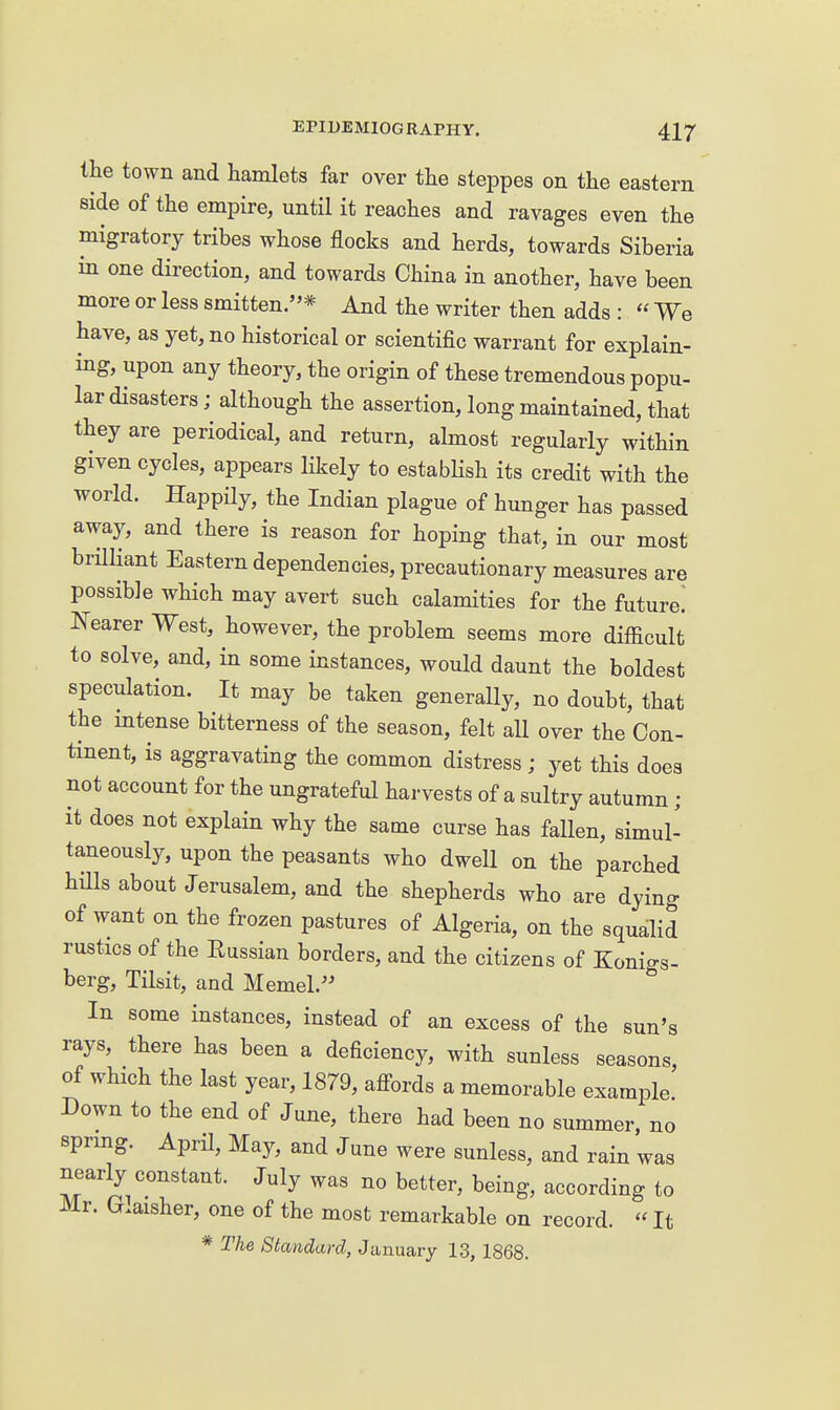the town and hamlets far over the steppes on the eastern side of the empire, until it reaches and ravages even the migratory tribes whose flocks and herds, towards Siberia in one direction, and towards China in another, have been more or less smitten.* And the writer then adds :  We have, as yet, no historical or scientific warrant for explain- ing, upon any theory, the origin of these tremendous popu- lar disasters; although the assertion, long maintained, that they are periodical, and return, almost regularly within given cycles, appears likely to estabhsh its credit with the world. Happily, the Indian plague of hunger has passed away, and there is reason for hoping that, in our most brHliant Eastern dependencies, precautionary measures are possible which may avert such calamities for the future.' Nearer West, however, the problem seems more difficult to solve, and, in some instances, would daunt the boldest speculation. It may be taken generally, no doubt, that the mtense bitterness of the season, felt all over the Con- tinent, is aggravating the common distress ; yet this does not account for the ungrateful harvests of a sultry autumn ; it does not explain why the same curse has fallen, simul- taneously, upon the peasants who dwell on the parched hillsabout Jerusalem, and the shepherds who are dying of want on the frozen pastures of Algeria, on the squalid rustics of the Russian borders, and the citizens of Konigs- berg, Tilsit, and Memel. In some instances, instead of an excess of the sun's rays, there has been a deficiency, with sunless seasons, of which the last year, 1879, afi-ords a memorable example Down to the end of June, there had been no summer, no sprmg. April, May, and June were sunless, and rain was nearly constant. July was no better, being, according to Mr. Glaisher, one of the most remarkable on record. «It * The Standard, January 13, 1868.