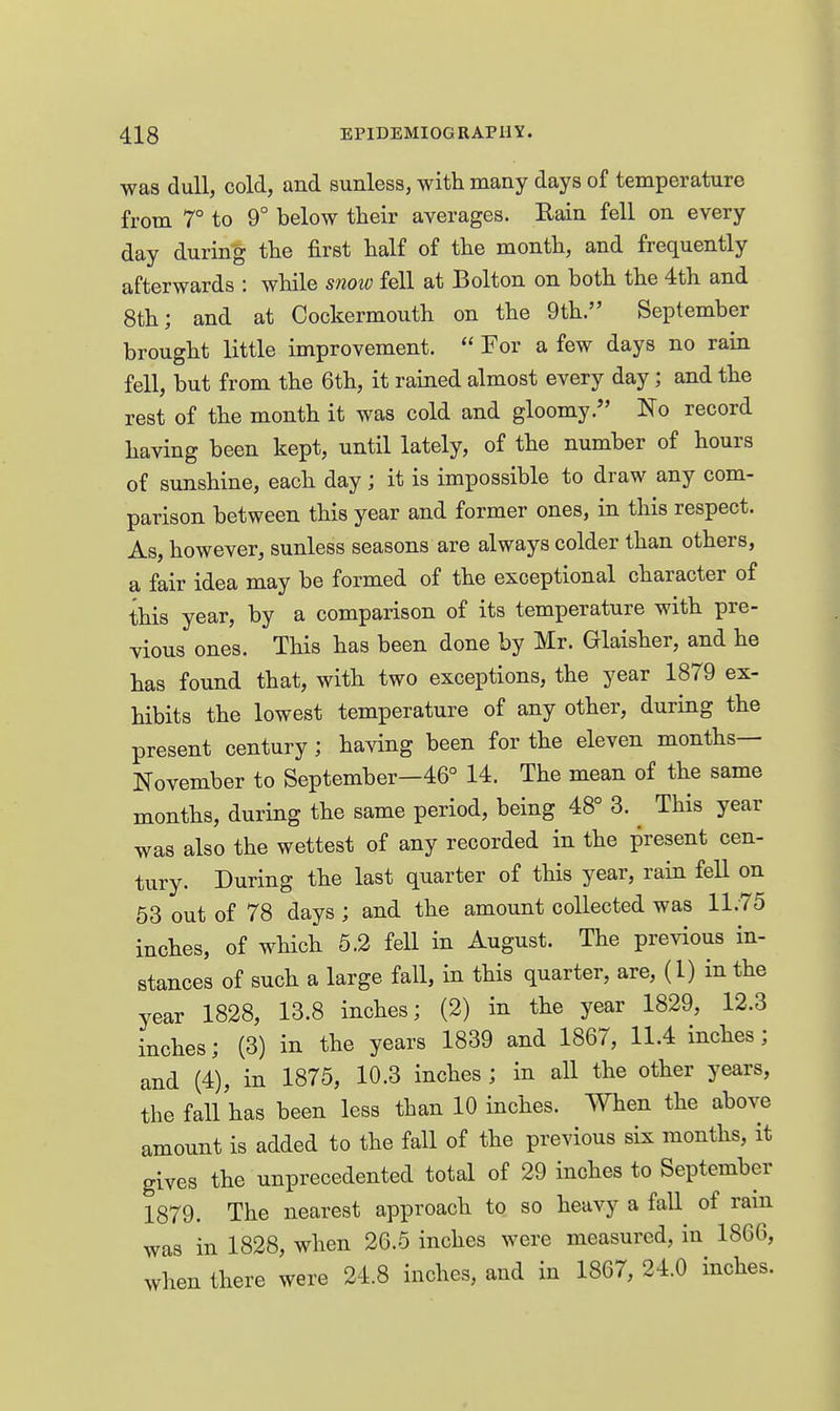 was dull, cold, and sunless, with many days of temperature from 7° to 9° below their averages. Eain fell on every day during the first half of the month, and frequently afterwards : while snow fell at Bolton on both the 4th and 8th; and at Cockermouth on the 9th. September brought little improvement.  For a few days no rain fell, but from the 6th, it rained almost every day; and the rest of the month it was cold and gloomy. No record having been kept, until lately, of the number of hours of sunshine, each day; it is impossible to draw any com- parison between this year and former ones, in this respect. As, however, sunless seasons are always colder than others, a fair idea may be formed of the exceptional character of this year, by a comparison of its temperature with pre- vious ones. This has been done by Mr. Glaisher, and he has found that, with two exceptions, the year 1879 ex- hibits the lowest temperature of any other, during the present century; having been for the eleven months- November to September—46° 14. The mean of the same months, during the same period, being 48° 3. _ This year was also the wettest of any recorded in the present cen- tury. During the last quarter of this year, rain fell on 53 out of 78 days ; and the amount collected was 11.75 inches, of which 5.2 fell in August. The previous in- stances of such a large fall, in this quarter, are, (1) in the year 1828, 13.8 inches; (2) in the year 1829, 12.3 inches; (3) in the years 1839 and 1867, 11.4 inches; and (4), in 1875, 10.3 inches ; in all the other years, the fall has been less than 10 inches. When the above amount is added to the fall of the previous six months, it gives the unprecedented total of 29 inches to September 1879. The nearest approach to so heavy a fall of ram was in 1828, when 26.5 inches were measured, in 1866, when there were 24.8 inches, and in 1867, 24.0 inches.