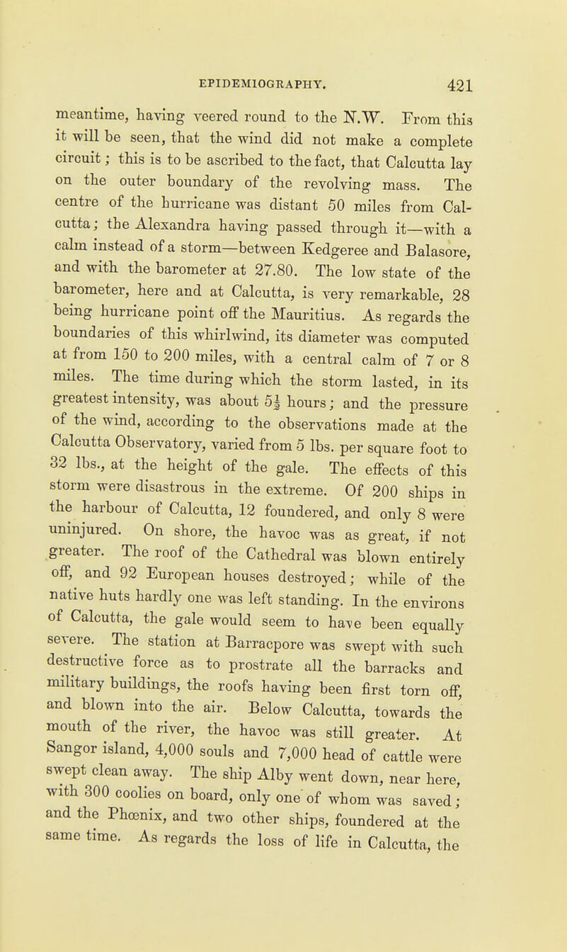 meantime, having veered round to the N.W. From this it will be seen, that the wind did not make a complete circuit; this is to be ascribed to the fact, that Calcutta lay on the outer boundary of the revolving mass. The centre of the hurricane was distant 50 miles from Cal- cutta; the Alexandra having passed through it—with a calm instead of a storm—between Kedgeree and Balasore, and with the barometer at 27.80. The low state of the barometer, here and at Calcutta, is very remarkable, 28 being hurricane point off the Mauritius. As regards the boundaries of this whirlwind, its diameter was computed at from 150 to 200 miles, with a central calm of 7 or 8 miles. The time during which the storm lasted, in its greatest intensity, was about 5| hours; and the pressure of the wind, according to the observations made at the Calcutta Observatory, varied from 5 lbs. per square foot to 32 lbs., at the height of the gale. The effects of this storm were disastrous in the extreme. Of 200 ships in the harbour of Calcutta, 12 foundered, and only 8 were uninjured. On shore, the havoc was as great, if not greater. The roof of the Cathedral was blown entirely off, and 92 European houses destroyed; while of the native huts hardly one was left standing. In the environs of Calcutta, the gale would seem to ha^e been equaUy severe. The station at Barracpore was swept with such destructive force as to prostrate all the barracks and military buildings, the roofs having been first torn off, and blown into the air. Below Calcutta, towards the mouth of the river, the havoc was still greater. At Sangor island, 4,000 souls and 7,000 head of cattle were swept clean away. The ship Alby went down, near here, with 300 coolies on board, only one of whom was saved; and the Phoenix, and two other ships, foundered at the same time. As regards the loss of life in Calcutta, the