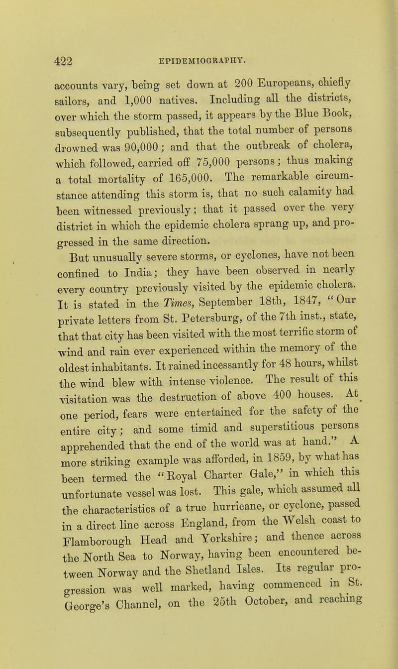 accounts vary, being set down at 200 Europeans, chiefly sailors, and 1,000 natives. Including all tlie districts, over which the storm passed, it appears by the Blue Book, subsequently published, that the total number of persons drowned was 90,000; and that the outbreak of cholera, which followed, carried ofiP 75,000 persons; thus making a total mortality of 165,000. The remarkable circum- stance attending this storm is, that no such calamity had been witnessed previously; that it passed over the very district in which the epidemic cholera sprang up, and pro- gressed in the same direction. But unusually severe storms, or cyclones, have not been confined to India; they have been observed in nearly every country previously visited by the epidemic cholera. It is stated in the Times, September 18th, 1847,  Our private letters from St. Petersburg, of the 7th inst., state, that that city has been visited with the most terrific storm of wind and rain ever experienced within the memory of the oldest inhabitants. It rained incessantly for 48 hours, whilst the wind blew with intense violence. The result of this visitation was the destruction of above 400 houses. At^ one period, fears were entertained for the safety of the entire city; and some timid and superstitious persons apprehended that the end of the world was at hand. A more striking example was afforded, in 1859, by what has been termed the Eoyal Charter Gale, in which this unfortunate vessel was lost. This gale, which assumed all the characteristics of a true hurricane, or cyclone, passed in a direct line across England, from the Welsh coast to Flamborough Head and Yorkshire; and thence across the North Sea to Norway, having been encountered be- tween Norway and the Shetland Isles. Its regular pro- gression was well marked, having commenced in St. George's Channel, on the 25th October, and reaching