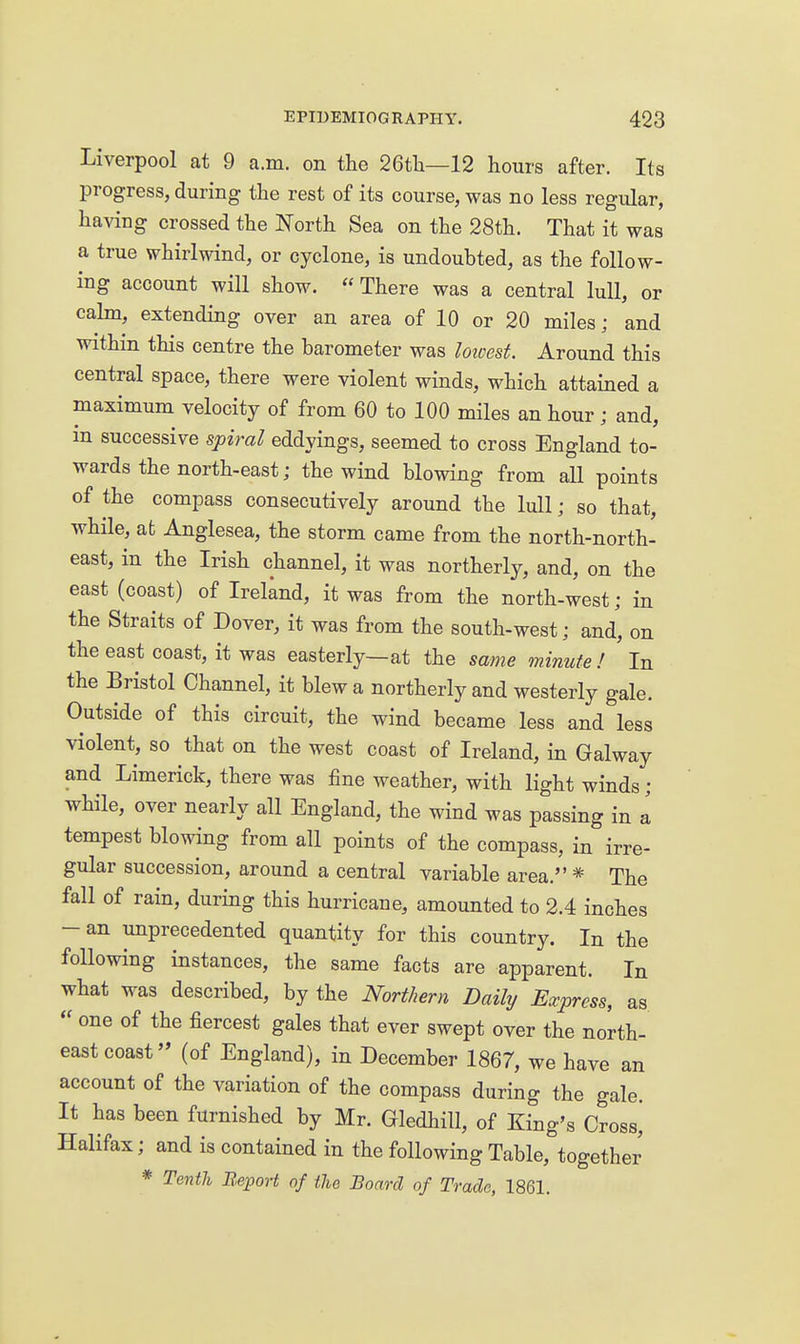 Liverpool at 9 a.m. on the 26tli—12 hours after. Its progress, during the rest of its course, was no less regular, having crossed the North Sea on the 28th. That it was a true whirlwind, or cyclone, is undoubted, as the follow- ing account will show.  There was a central lull, or calm, extending over an area of 10 or 20 miles; and within this centre the barometer was loivest. Around this central space, there were violent winds, which attained a maximum velocity of from 60 to 100 miles an hour; and, m successive spiral eddyings, seemed to cross England to- wards the north-east; the wind blowing from all points of the compass consecutively around the lull; so that, while, ab Anglesea, the storm came from the north-north- east, in the Irish channel, it was northerly, and, on the east (coast) of Ireland, it was from the north-west; in the Straits of Dover, it was from the south-west; and, on the east coast, it was easterly—at the same minute ! In the Bristol Channel, it blew a northerly and westerly gale. Outside of this circuit, the wind became less and less violent, so that on the west coast of Ireland, in Galway and Limerick, there was fine weather, with light winds; while, over nearly all England, the wind was passing in a tempest blowing from all points of the compass, in irre- gular succession, around a central variable area. * The fall of rain, during this hurricane, amounted to 2.4 inches -an unprecedented quantity for this country. In the following instances, the same facts are apparent. In what was described, by the Northern Daily Express, as  one of the fiercest gales that ever swept over the north- east coast (of England), in December 1867, we have an account of the variation of the compass during the gale. It has been furnished by Mr. Gledhill, of King's Cross^ Halifax; and is contained in the following Table, together * Tenth Report of the Board of Trade, 1861.