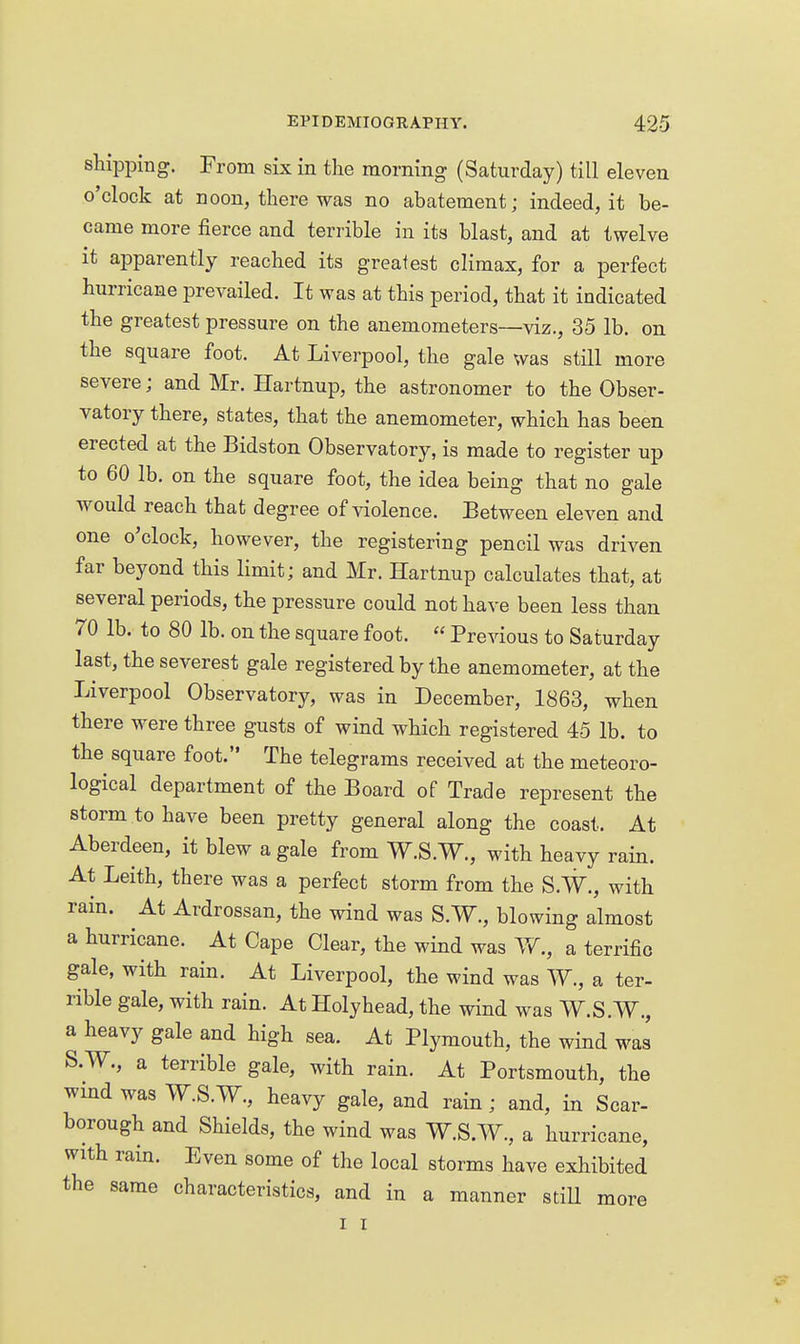 shipping. From six in the morning (Saturday) till eleven o'clock at noon, there was no abatement; indeed, it be- came more fierce and terrible in its blast, and at twelve it apparently reached its greatest climax, for a perfect hurricane prevailed. It was at this period, that it indicated the greatest pressure on the anemometers—viz., 35 lb. on the square foot. At Liverpool, the gale was still more severe; and Mr. Hartnup, the astronomer to the Obser- vatory there, states, that the anemometer, which has been erected at the Bidston Observatory, is made to register up to 60 lb. on the square foot, the idea being that no gale would reach that degree of violence. Between eleven and one o'clock, however, the registering pencil was driven far beyond this limit; and Mr. Hartnup calculates that, at several periods, the pressure could not have been less than 70 lb. to 80 lb. on the square foot.  Previous to Saturday last, the severest gale registered by the anemometer, at the Liverpool Observatory, was in December, 1863, when there were three gusts of wind which registered 45 lb. to the square foot. The telegrams received at the meteoro- logical department of the Board of Trade represent the storm to have been pretty general along the coast. At Aberdeen, it blew a gale from W.S.W., with heavy rain. At Leith, there was a perfect storm from the S.W., with rain. At Ardrossan, the wind was S.W., blowing almost a hurricane. At Cape Clear, the wind was Yi., a terrific gale, with rain. At Liverpool, the wind was W., a ter- rible gale, with rain. At Holyhead, the wind was W.S.W., a heavy gale and high sea. At Plymouth, the wind was S.W., a terrible gale, with rain. At Portsmouth, the wmd was W.S.W., heavy gale, and rain; and, in Scar- borough and Shields, the wind was W.S.W., a hurricane, with rain. Even some of the local storms have exhibited the same characteristics, and in a manner stiU more I I