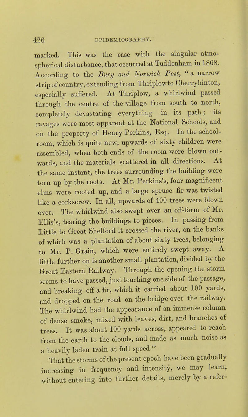 marked. This was the case witli the singular atmo- spherical disturbance, that occurred at Tuddenham in 1868. According to the Bury and Norwich Post, a narrow strip of country, extending from Thriplowto Oherryhinton, especially suffered. At Thriplow, a whirlwind passed through the centre of the village from south to north, completely devastating everything in its path; its ravages were most apparent at the National Schools, and on the property of Henry Perkins, Esq. In the school- room, which is quite new, upwards of sixty children were assembled, when both ends of the room were blown out- wards, and the materials scattered in all directions. At the same instant, the trees surrounding the building were torn up by the roots. At Mr. Perkins's, four magnificent elms were rooted up, and a large spruce fir was twisted like a corkscrew. In all, upwards of 400 trees were blown over. The whirlwind also swept over an off-farm of Mr. Ellis's, tearing the buildings to pieces. In passing from Little to Great Shelford it crossed the river, on the banks of which was a plantation of about sixty trees, belonging to Mr. P. Grain, which were entirely swept away. A little further on is another small plantation, divided by the Great Eastern Railway. Through the opening the storm seems to have passed, just touching one side of the passage, and breaking off a fir, which it carried about 100 yards, and dropped on the road on the bridge over the railway. The whirlwind had the appearance of an immense column of dense smoke, mixed with leaves, dirt, and branches of trees. It was about 100 yards across, appeared to reach from the earth to the clouds, and made as much noise as a heavily laden train at full speed. That the storms of the present epoch have been gradually increasing in frequency and intensity, we may learn, without entering into further details, merely by a refer-
