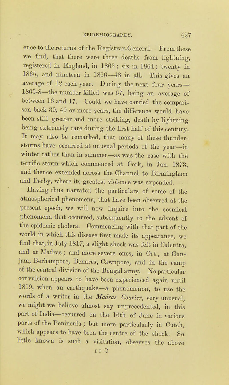 ence to the returns of tlie Registrar-General. From these we find, that there were three deaths from lightning, registered in England, in 1863; six in 1864; twenty in 1865, and nineteen in 1866—48 in all. This gives an average of 12 each year. During the next four years— 1865-8—the number killed was 67, being an average of between 16 and 17. Could we have carried the compari- son back 30, 40 or more years, the difierence would have been still greater and more striking, death by lightning being extremely rare during the first half of this century. It may also be remarked, that many of these thunder- storms have occurred at unusual periods of the year—in winter rather than in summer—as was the case with the terrific storm which commenced at Cork, in Jan. 1878, and thence extended across the Channel to Birmingham and Derby, where its greatest violence was expended. Having thus narrated the particulars of some of the atmospherical phenomena, that have been observed at the present epoch, we will now inquire into the cosmical phenomena that occurred, subsequently to the advent of the epidemic cholera. Commencing with that part of the world in which this disease first made its appearance, we find that, in July 1817, a slight shock was felt in Calcutta, and at Madras; and more severe ones, in Oct., at Gran- jam, Berhampore, Benares, Cawnpore, and in the camp of the central division of the Bengal army. JN'o particular convulsion appears to have been experienced again until 1819, when an earthquake—a phenomenon, to use the words of a writer in the Madras Courier, very unusual, we might we believe almost say unprecedented, in this part of India—occurred on the 16th of June in various parts of the Peninsula; but more particularly in Cutch, Avhich appears to have been the centre of the shock. So little known is such a visitation, observes the above II 2