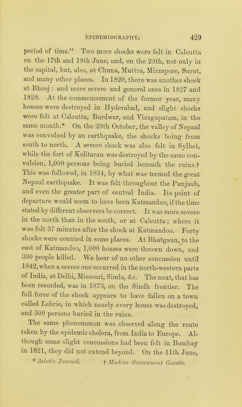 period of time. Two more shocks were felt in Oalcutta on the 17th and ISfch June, and, on the 20th, not only in the capital, but, also, at Chuna, Muttra, Mirzapore, Surat, and many other places. In 1820, there was another shock at Bhooj : and more severe and general ones in 1827 and 1828. At the commencement of the former year, many houses were destroyed in Hyderabad, and slight shocks were felt at Calcutta, Burdwar, and Vizagapatam, in the same month.* On the 29th October, the valley of Nepaul was convulsed by an earthquake, the shocks being from south to north. A severe shock was also felt in Sylhet, while the fort of Kolitaran was destroyed by the same con- vulsion, 1,000 persons being buried beneath the ruins.f This was followed, in 1831, by what was termed the great Nepaul earthquake. It was felt throughout the Punjaub, and even the greater part of central India. Its point of departure would seem to have been Katmandoo, if the time stated by different observers be correct. It was more severe in the north than in the south, or at Calcutta; where it was felt 37 minutes after the shock at Katmandoo. Forty shocks were counted in some places. At Bhatgaun, to the east of Katmandoo, 1,000 houses were thrown down, and 300 people killed. We hear of no other concussion until 1842, when a severe one occurred in the north-western parts of India, at Delhi, Missouri, Simla, &c. The next, that bas been recorded, was in 1873, on the Sindh frontier. The full force of the shock appears to have fallen on a town called Lehrie, in which nearly every house was destroyed, and 500 persons buried in the ruins. The same phenomenon was observed along the route taken by the epidemic cholera, from India to Europe. Al- though some slight concussions had been felt in Bombay in 1821, they did not extend beyond. On the 11th June, * Asiatic Journal. f Mach-as Oovernment Gazette.
