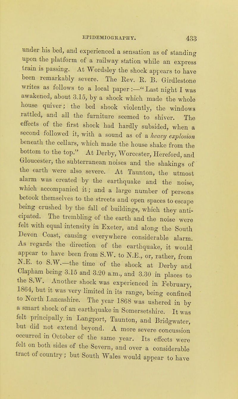 under his bed, and experienced a sensation as of standing upon the platform of a railway station while an express train is passing. At Wordsley the shock appears to have been remarkably severe. The Eev. E. B. Girdlestone writes as follows to a local paper Last night I was awakened, about 3.15, by a shock which made the whole house quiver; the bed shook violently, the windows rattled, and all the furniture seemed to shiver. The effects of the first shock had hardly subsided, when a second followed it, with a sound as of a heavy explosion beneath the cellars, which made the house shake from the bottom to the top. At Derby, Worcester, Hereford, and Gloucester, the subterranean noises and the shakings of the earth were also severe. At Taunton, the utmost alarm was created by the earthquake and the noise, which accompanied it; and a large number of persons betook themselves to the streets and open spaces to escape being crushed by the fall of buildings, which they anti- cipated. The trembhng of the earth and the noise were felt with equal intensity in Exeter, and along the South Devon Coast, causing everywhere considerable alarm. As regards the direction of the earthquake, it would appear to have been from S.W. to N.E., or, rather, from N.E. to S.W.-the time of the shock at Derby and Clapham being 3.15 and 3.20 a.m., and 3.30 in places to the S.W. Another shock was experienced in February, 1864, but it was very limited in its range, being confined to North Lancashire. The year 1868 was ushered in by a smart shock of an earthquake in Somersetshire. It was felt principally in Langport, Taunton, and Bridgwater, but did not extend beyond. A more severe concussion occurred m October of the same year. Its effects were felt on both sides of the Severn, and over a considerable tract of country; but South Wales would appear to have