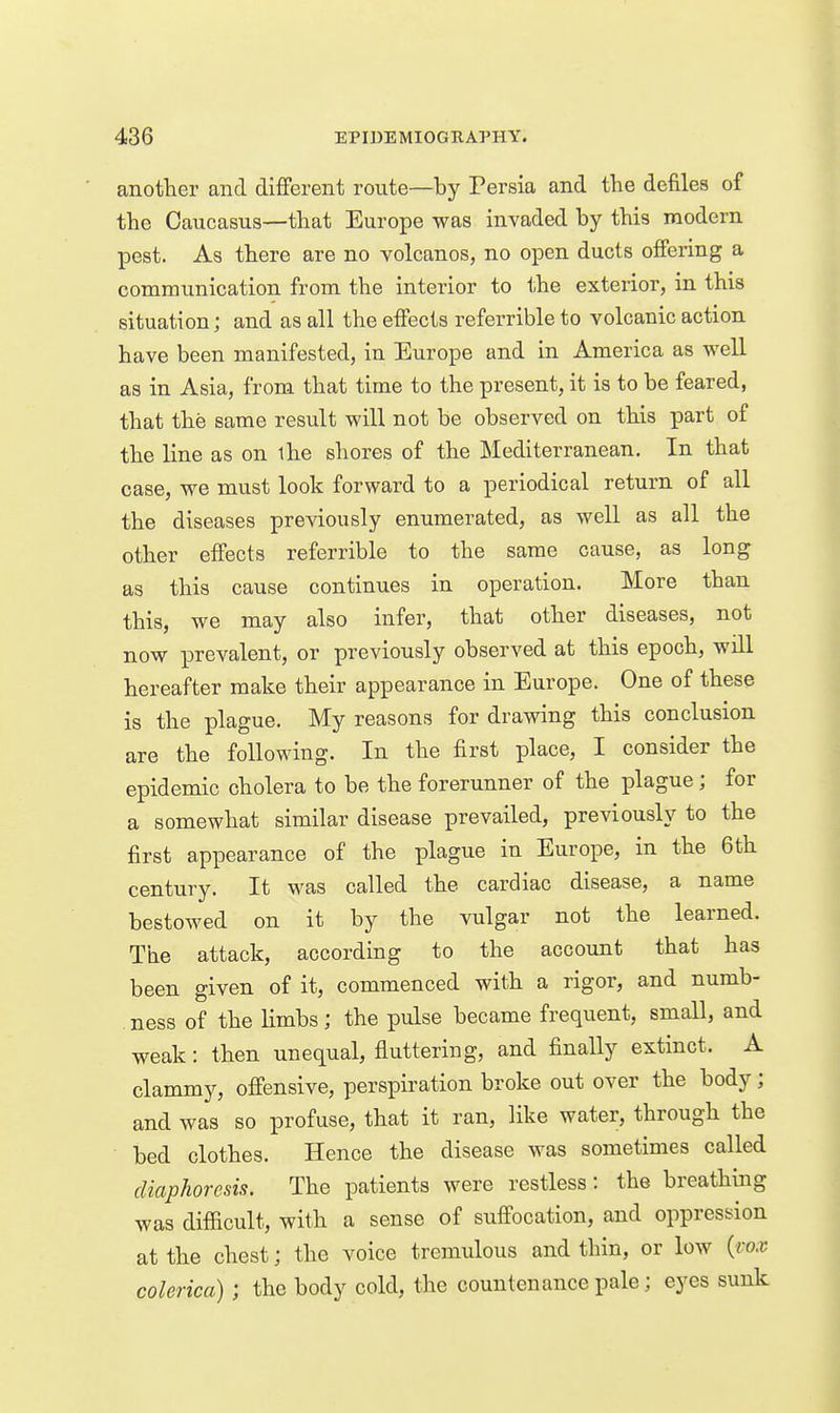 another and different route—by Persia and the defiles of the Caucasus—that Europe was invaded by this modern pest. As there are no volcanos, no open ducts offering a communication from the interior to the exterior, in this situation; and as all the effects referrible to volcanic action have been manifested, in Europe and in America as well as in Asia, from that time to the present, it is to be feared, that the same result will not be observed on this part of the line as on ihe shores of the Mediterranean. In that case, we must look forward to a periodical return of all the diseases previously enumerated, as well as all the other effects referrible to the same cause, as long as this cause continues in operation. More than this, we may also infer, that other diseases, not now prevalent, or previously observed at this epoch, will hereafter make their appearance in Europe. One of these is the plague. My reasons for drawing this conclusion are the following. In the first place, I consider the epidemic cholera to be the forerunner of the plague; for a somewhat similar disease prevailed, previously to the first appearance of the plague in Europe, in the 6th century. It was called the cardiac disease, a name bestowed on it by the vulgar not the learned. The attack, according to the account that has been given of it, commenced with a rigor, and numb- ness of the limbs; the pulse became frequent, small, and weak: then unequal, fluttering, and finally extinct. A clammy, offensive, perspiration broke out over the body; and was so profuse, that it ran, like water, through the bed clothes. Hence the disease was sometimes called diaphoresis. The patients were restless: the breathing was difficult, with a sense of suffocation, and oppression at the chest; the voice tremulous and thin, or low {vox colerica) ; the body cold, the countenance pale; eyes sunk