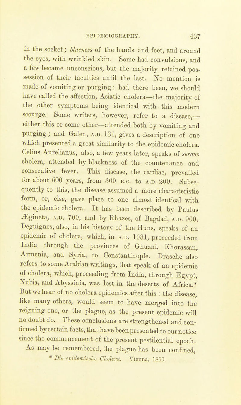 in the socket; hheness of the hands and feet, and around the eyes, with wrinkled skin. Some had convulsions, and a few became unconscious, but the majority retained pos- session of their faculties until the last. JSTo mention is made of vomiting or purging : had there been, we should have called the affection, Asiatic cholera—the majority of the other symptoms being identical with this modern scourge. Some writers, however, refer to a disease,— either this or some other—attended both by vomiting and purging; and Galen, a.d. 131, gives a description of one which presented a great similarity to the epidemic cholera. Celius Aurelianus, also, a few years later, speaks of serous cholera, attended by blackness of the countenance and consecutive fever. This disease, the cardiac, prevailed for about 500 years, from 300 b.c. to a.d. 200. Subse- quently to this, the disease assumed a more characteristic form, or, else, gave place to one almost identical with the epidemic cholera. It has been described by Paulus ^gineta, a.d. 700, and by Ehazes, of Bagdad, a.d. 900. Deguignes, also, in his history of the Huns, speaks of an epidemic of cholera, which, in a.d. 1031, proceeded from India through the provinces of Ghuzni, Khorassan, Armenia, and Syria, to Constantinople. Drasche also refers to some Arabian writings, that speak of an epidemic of cholera, which, proceeding from India, through Egypt, Nubia, and Abyssinia, was lost in the deserts of Africa.* But we hear of no cholera epidemics after this : the disease, like many others, would seem to have merged into the reigning one, or the plague, as the present epidemic will no doubt do. These conclusions are strengthened and con- firmed by certain facts, that have been presented to our notice since the commencement of the present pestilential epoch. As may be remembered, the plague has been confined, * Die p-pidemische Cholera. Vienna, 1860.