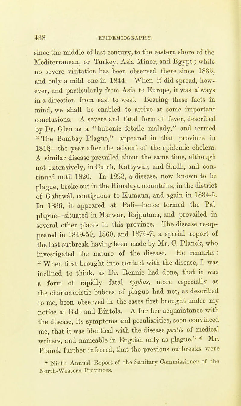 since the middle of last century, to the eastern shore of the Mediterranean, or Turkey, Asia Minor, and Egypt; while no severe visitation has been observed there since 1835, and only a mild one in 1844. When it did spread, how- ever, and particularly from Asia to Europe, it was always in a direction from east to west. Bearing these facts in mind, we shall be enabled to arrive at some important conclusions. A severe and fatal form of fever, described by Dr. Glen as a  bubonic febrile malady, and termed  The Bombay Plague, appeared in that province in 181^—the year after the advent of the epidemic cholera. A similar disease prevailed about the same time, although not extensively, in Cutch, Kattywar, and Sindh, and con- tinued until 1820. In 1823, a disease, now known to be plague, broke out in the Himalaya mountains, in the district of Gahrwal, contiguous to Kumaun, and again in 1834-5. In 1836, it appeared at Pali—hence termed the Pal plague—situated in Marwar, Bajputana, and prevailed in several other places in this province. The disease re-ap- peared in 1849-50, 1860, and 1876-7, a special report of the last outbreak having been made by Mr. C. Planck, who investigated the nature of the disease. He remarks:  When first brought into contact with the disease, I was inclined to think, as Dr. Eennie had done, that it was a form of rapidly fatal typhus, more especially as the characteristic buboes of plague had not, as described to me, been observed in the cases first brought under my notice at Bait and Bintola. A further acquaintance with the disease, its symptoms and peculiarities, soon convinced me, that it was identical with the disease pestis of medical writers, and nameable in Enghsh only as plague. * Mr. Planck further inferred, that the previous outbreaks were * Ninth Annual Eeporfc of the Sanitary Commissioner of the North-Western Provinces.