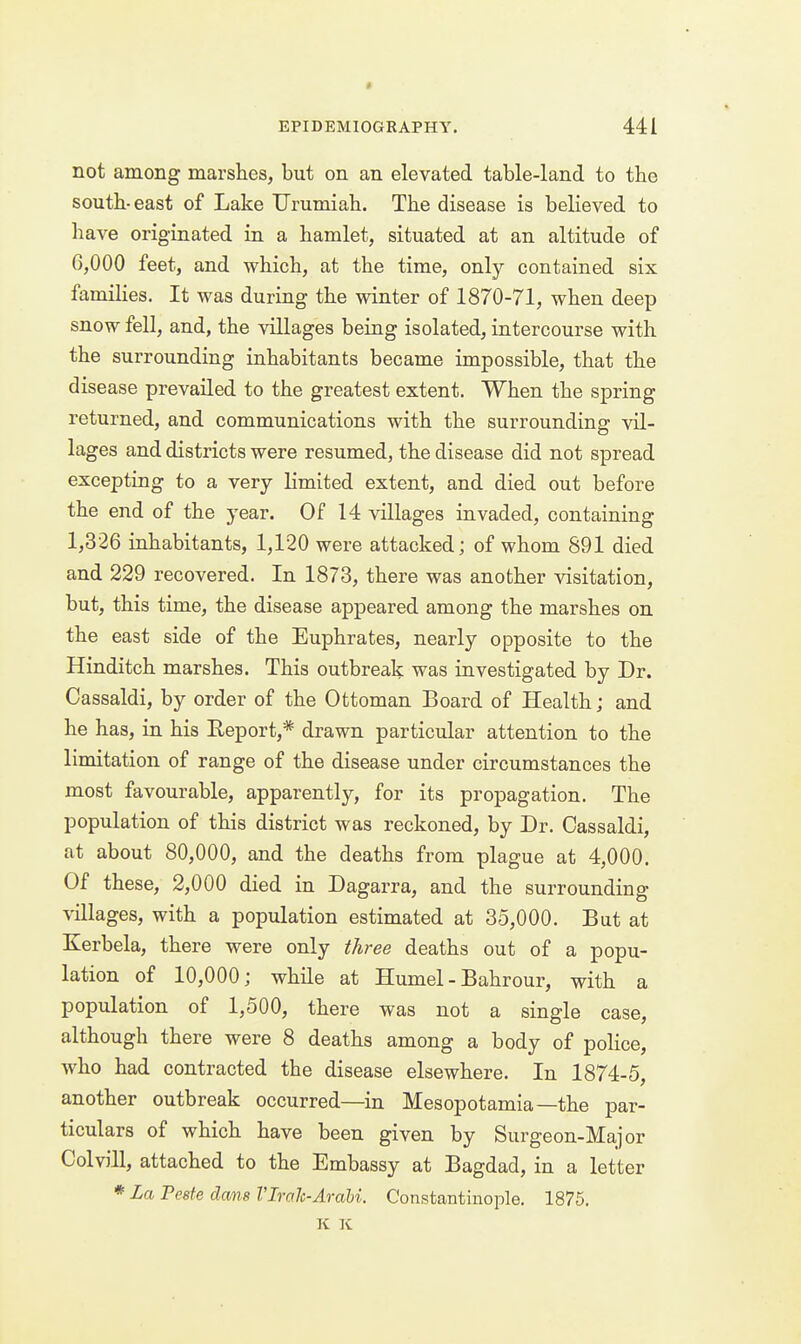 « EPIDEMIOGRAPHY. 441 not among marshes, but on an elevated table-land to the south-east of Lake Urumiah. The disease is believed to have originated in a hamlet, situated at an altitude of 6,000 feet, and which, at the time, only contained six famiHes. It was during the winter of 1870-71, when deep snow fell, and, the villages being isolated, intercourse with the surrounding inhabitants became impossible, that the disease prevailed to the greatest extent. When the spring returned, and communications with the surrounding vil- lages and districts were resumed, the disease did not spread excepting to a very limited extent, and died out before the end of the year. Of 14 villages invaded, containing 1,326 inhabitants, 1,120 were attacked; of whom 891 died and 229 recovered. In 1873, there was another visitation, but, this time, the disease appeared among the marshes on the east side of the Euphrates, nearly opposite to the Hinditch marshes. This outbreak was investigated by Dr. Cassaldi, by order of the Ottoman Board of Health; and he has, in his Report,* drawn particular attention to the limitation of range of the disease under circumstances the most favourable, apparently, for its propagation. The population of this district was reckoned, by Dr. Cassaldi, at about 80,000, and the deaths from plague at 4,000. Of these, 2,000 died in Dagarra, and the surrounding villages, with a population estimated at 35,000. But at Kerbela, there were only three deaths out of a popu- lation of 10,000; while at Humel - Bahrour, with a population of 1,500, there was not a single case, although there were 8 deaths among a body of police, who had contracted the disease elsewhere. In 1874-5, another outbreak occurred—in Mesopotamia—the par- ticulars of which have been given by Surgeon-Major Colvill, attached to the Embassy at Bagdad, in a letter * La Peste done I'Irah-Arabi. Constantinople. 1875. K K