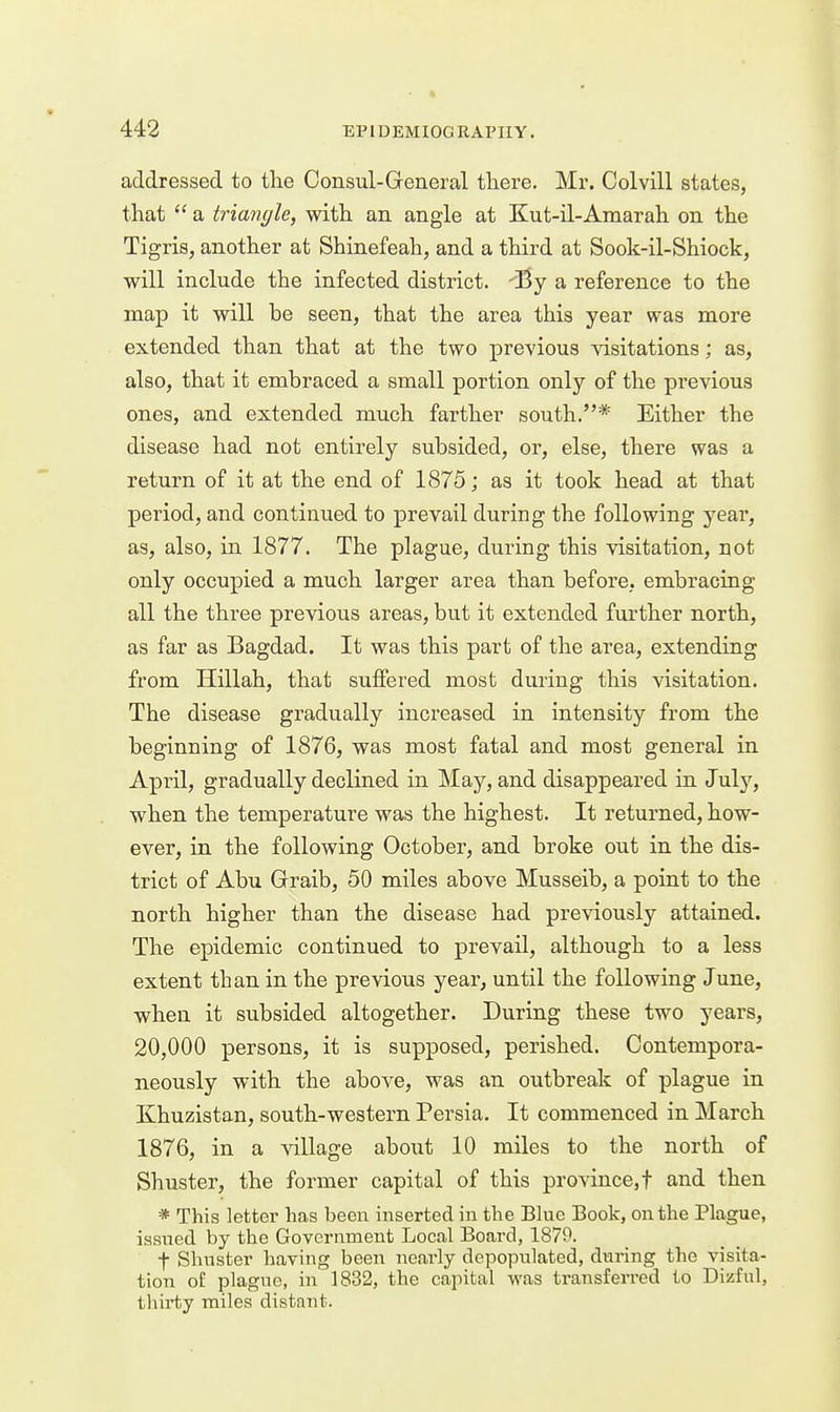addressed to the Oonsul-General there. Mr. Colvill states, that  a triangle, with an angle at Kut-il-Amarah on the Tigris, another at Shinefeah, and a third at Sook-il-Shiock, will include the infected district. By a reference to the map it will be seen, that the area this year was more extended than that at the two previous visitations; as, also, that it embraced a small portion only of the previous ones, and extended much farther south.* Either the disease had not entirely subsided, or, else, there was a return of it at the end of 1875; as it took head at that period, and continued to prevail during the following year, as, also, in 1877. The plague, during this visitation, not only occupied a much larger area than before, embracing all the three previous areas, but it extended further north, as far as Bagdad. It was this part of the area, extending from Hillah, that suffered most during this visitation. The disease gradually increased in intensity from the beginning of 1876, was most fatal and most general in April, gradually declined in May, and disappeared in July, when the temperature was the highest. It returned, how- ever, in the following October, and broke out in the dis- trict of Abu Graib, 50 miles above Musseib, a point to the north higher than the disease had previously attained. The epidemic continued to prevail, although to a less extent than in the previous year, until the following June, when it subsided altogether. During these two years, 20,000 persons, it is supposed, perished. Contempora- neously with the above, was an outbreak of plague in Khuzistan, south-western Persia. It commenced in March 1876, in a village about 10 miles to the north of Shuster, the former capital of this province,! and then * This letter has been inserted in the Blue Book, on the Plague, issued by the Government Local Board, 1879. t Shnster having been nearly depopulated, during the visita- tion of plague, in 1832, the capital was transferred to Dizful, thirty miles distant.