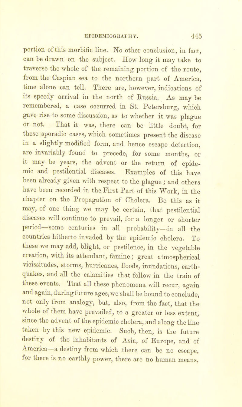portion of this morbific line. JN'o other conclusion, in fact, can be drawn on the subject. How long it may take to traverse the whole of the remaining portion of the route, from the Caspian sea to the northern part of America, time alone can tell. There are, however, indications of its speedy arrival in the north of Eussia. As may be remembered, a case occurred in St. Petersburg, which gave rise to some discussion, as to whether it was plague or not. That it was, there can be little doubt, for these sporadic cases, which sometimes present the disease in a slightly modified form, and hence escape detection, are invariably found to precede, for some months, or it may be years, the advent or the return of epide- mic and pestilential diseases. Examples of this have been already given with respect to the plague; and others have been recorded in the First Part of this Work, in the chapter on the Propagation of Cholera. Be this as it may, of one thing we may be certain, that pestilential diseases will continue to prevail, for a longer or shorter period—some centuries in all probability—in all the countries hitherto invaded by the epidemic cholera. To these we may add, blight, or pestilence, in the vegetable creation, with its attendant, famine; great atmospherical vicissitudes, storms, hurricanes, floods, inundations, earth- quakes, and all the calamities that follow in the train of these events. That all these phenomena will recur, again and again, during future ages, we shall be bound to conclude, not only from analogy, but, also, from the fact, that the whole of them have prevailed, to a greater or less extent, since the advent of the epidemic cholera, and along the line taken by this new epidemic. Such, then, is the future destiny of the inhabitants of Asia, of Europe, and of America—a destiny from which there can be no escape, for there is no earthly power, there are no human means.