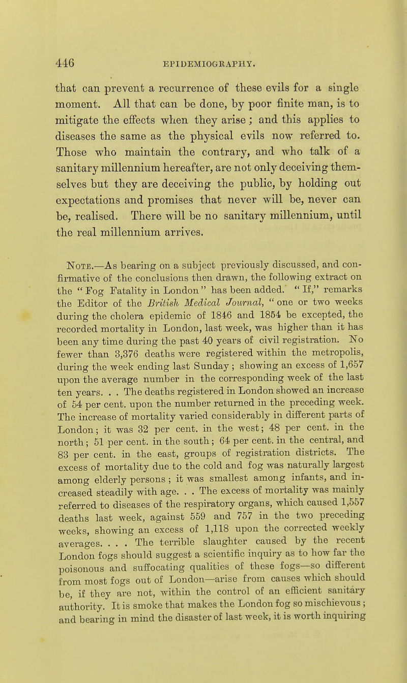 that can prevent a recurrence of these evils for a single moment. All that can be done, by poor finite man, is to mitigate the effects when they arise; and this applies to diseases the same as the physical evils now referred to. Those who maintain the contrary, and who talk of a sanitary millennium hereafter, are not only deceiving them- selves but they are deceiving the public, by holding out expectations and promises that never will be, never can be, realised. There will be no sanitary millennium, until the real millennium arrives. ISToTE.—As bearing on a subject previously discussed, and con- firmative of the conclusions then drawn, the following extract on the Fog Fatality in London has been added. If, remarks the Editor of the British Medical Journal,  one or two weeks during the cholera epidemic of 1846 and 1854 be excepted, the recorded mortality in London, last week, was higher than it has been any time during the past 40 years of civil registration. No fewer than 3,376 deaths were registered within the metropolis, during the week ending last Sunday ; showing an excess of 1,657 upon the average number in the coiTesponding week of the last ten years. . . The deaths registered in London showed an increase of 54 per cent, upon the number returned in the preceding week. The increase of mortality varied considerably in difBerent parts of London; it was 32 per cent, in the west; 48 per cent, in the north; 51 per cent, in the south; 64 per cent, in the central, and 83 per cent, in the east, groups of registration districts. The excess of mortality due to the cold and fog was naturally largest among elderly persons ; it was smallest among infants, and in- creased steadily with age. . . The excess of mortality was mainly referred to diseases of the respii-atory organs, which caused 1,557 deaths last week, against 559 and 767 in the two preceding weeks, showing an excess of 1,118 upon the corrected weekly averages. . . . The terrible slaughter caused by the recent London fogs should suggest a scientific inquiry as to how far the poisonous and suffocating qualities of these fogs—so different from most fogs out of London—arise from causes which should be, if they are not, within the control of an efficient sanitaiy authority. It is smoke that makes the London fog so mischievous; and bearing in mind the disaster of last week, it is worth inquiring