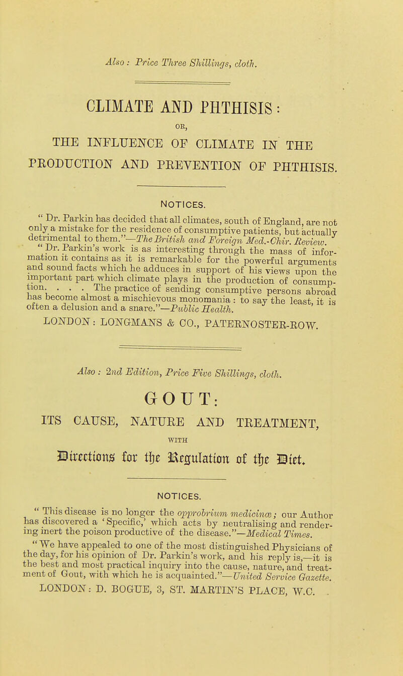 Also: Price Three SJdllmgs, cloth. CLIMATE AND PHTHISIS OB, THE INFLUENCE OF CLIMATE IN THE PEODUCTION AND PREVENTION OF PHTHISIS. NOTICES.  Dr. Parkin has decided that all climates, south of England, are not only a mistake for the residence of consumptive patients, but actually detiTOiental to them.—The British and Foreign Med.-CUr. Review. ' Dr. Parkm's work is as interesting through the mass of infor- mation it contains as it is remarkable for the powerful arguments and sound facts which he adduces in support of his views upon the important part which climate plays in the production of consump- tion ... The practice of sending consumptive persons abroad Has become almost a mischievous monomania : to say the least it is often a delusion and a snare.—P^t6^^c Health. ' LONDON: LONGMANS & CO., PATERNOSTEE-EOW. Also : 2nd Edition, Price Five Shillings, cloth. GOUT: ITS CAUSE, NATUEE AND TREATMENT, WITH directions for t|}e Eegulation of tfje mzU NOTICES.  This disease is no longer the opiwohrium medicincB; our Author has discovered a ' Specific,' which acts by neutralising and render- ing inert the poison productive of the dlse&&e.—Medical Times.  We have appealed to one of the most distinguished Physicians of the day, for his opinion of Dr. Parkin's work, and his reply is,—it is the best and most practical inquiry into the cause, nature, and treat- ment of Gout, with which he is acquainted.—^Jmied Service Gazette. LONDON: D. BOGUE, 3, ST. MAETLN'S PLACE, W.C.