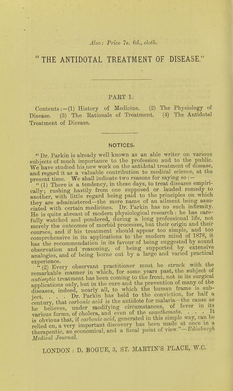 Also: Price 7s. 6d., cloth.  THE ANTIDOTAL TREATMENT OF DISEASE. PART I. Contents: —(1) History of Medicine. (2) The Physiology o£ Disease. (3) The Rationale of Treatment. (4) The Antidotal Treatment of Disease. NOTICES.  Dr. Parkin is already well known as an able writer ou various subjects of much importance to the profession and to the public. We have studied his new work on the antidotal treatment of disease, and regard it as a valuable contribution to medical science, at the present time. We shall indicate two reasons for saying so : —  (1) There is a tendency, in these days, to treat diseases empiri- cally; rushing hastily from one supposed or lauded remedy to another, with little regard being paid to the principles on which they are administered—the mere name of an ailment bemg asso- ciated with certain medicines. Dr. Parkin has no such infirmity. He is quite abreast of modern physiological research : he has care- fully watched and pondered, during a long professional life, not merely the outcomes of morbid processes, bub their origm and their courses, and if his treatment should appear too simple, and too comprehensive in its applications to the modern mind of 1878, it has the recommendation in its favour of being suggested by sound observation and reasoning, of being supported by extensive analogies, and of being borne out by a large and varied practical ^^^2T^very observant practitioner must be struck with the remarkable manner in which, for some years past, the subject of antiseptic treatment has been coming to the front, not m its surgical appHcations only, but in the cure and the prevention of many of the diseases, indeed, nearly all, to which the human fi'ame is sub- -jgct Dr. Parkin has held to the conviction, for halt a century, that carhonic acid is the antidote for malaria—the cause as he believes, under modifying circumstances, of fever m its various forms, of cholera, and even of the eajmii/iemate. . . . Jt is obvious that, if carhonic acid, generated in this simple way, can be relied on, a very important discovery has been made ^at once in a therapeutic, an economical, and a fiscal point of view. —Edinbiirgli Medical .Journal.
