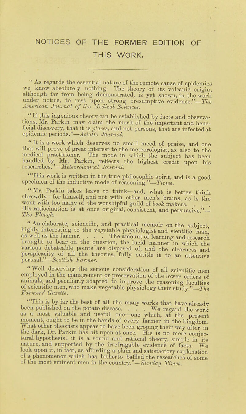 NOTICES OF THE FORMER EDITION OF THIS WORK.  As regards the essential nature of the remote cause of epidemics we know absolutely nothing. The theory of its volcanic origin, although far from being demonstrated, is yet shown, in the work under notice, to rest upon strong presumptive evidence.—The American Journal of the Medical Sciences. _  If this ingenious theory can be established by facts and observa- tions, Mr. Parkin may claim the merit of the important and bene- ficial discovery, that it is places, and not persons, that are infected at epidemic periods.—Asiatic Journal.  It is a work which deserves no small meed of praise, and one that will prove of great interest to the meteorologist, as also to the medical practitioner. The mode in which the subject has been handled by Mr. Parkin, reflects the highest credit upon his researches.—Meteorological Journal.  This work is written in the true philosophic spirit, and is a good specimen of the inductive mode of reasoning.—Times. Mi\ Parkin takes leave to think—and, what is better, think shrewdly—for himself, and not with other men's brains, as is the wont with too many of the worshipful guild of looTc makers. His ratiocination is at once original, consistent, and persuasive.— The Plough.  An elaborate, scientific, and practical memoir on the subject highly interesting to the vegetable physiologist and sientific man', as well as the farmer. . . . The amount of learning and research brought to bear on the question, the lucid manner in which the various debateable points are disposed of, and the clearness and perspicacity of all the theories, fully entitle it to an attentive perusal.—Scottish Farmer. WeU deserving the serious consideration of all scientific men employed in the management or preservation of the lower orders of animals, and peculiarly adapted to improve the reasoning faculties of scientific men, who make vegetable physiology their study. The Farmers' Gazette.  This is by far the best of all the many works that have already been published on the potato disease. . . . We regard the work as a most valuable and useful one—one which, at the present moment, ought to be in the hands of every farmer in the kingdom. What other theorists appear to have been groping theu- way after in the dark. Dr. Parkin has hit upon at once. His is no mere conjec- tural hypothesis; it is a sound and rational theory, simple in its nature, and supported by the irrefragable evidence of facts. We look upon it, in fact, a,s afi'ording a plain and satisfactory explanation of a phenomenon which has hitherto baffled the researches of some of the most eminent men in the co^x■n.ivySunday Times.