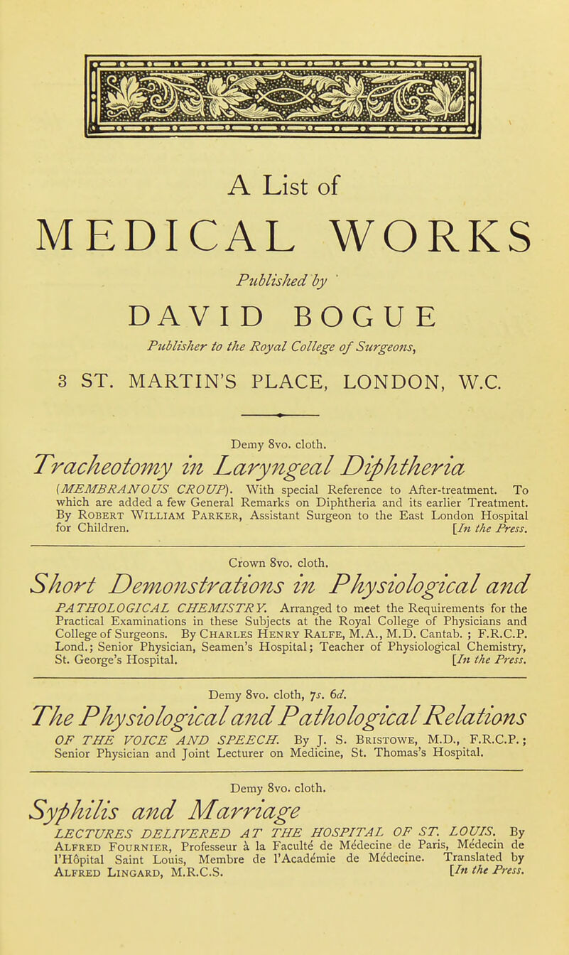 A List of MEDICAL WORKS Published by DAV I D BOG U E Publisher to the Royal College of Stirgeons, 3 ST. MARTIN'S PLACE, LONDON. W.C. Demy 8vo. cloth. Tracheotomy in Laryngeal Diphtheria (MEMBRANOUS CROUP). With special Reference to After-treatment. To which are added a few General Remarks on Diphtheria and its earlier Treatment. By Robert William Parker, Assistant Surgeon to the East London Hospital for Children. [/« the Press. Crown 8vo. cloth. Short Demonstrations in Physiological and PATHOLOGICAL CHEMISTRY. Arranged to meet the Requirements for the Practical Examinations in these Subjects at the Royal College of Physicians and College of Surgeons. By Charles Henry Ralfe, M. A., M.D. Cantab. ; F.R.C.P. Lond.; Senior Physician, Seamen's Hospital; Teacher of Physiological Chemistry, St. George's Hospital. [/« the Press. Demy 8vo. cloth, 7^. 6d. The Physiological and Pathological Relations OF THE VOICE AND SPEECH. By J. S. Bristowe, M.D., F.R.C.P.; Senior Physician and Joint Lecturer on Medicine, St. Thomas's Hospital. Demy 8vo. cloth. Syphilis and Marriage LECTURES DELIVERED AT THE HOSPITAL OF ST. LOUIS. By Alfred Fournier, Professeur i la Faculte de Medecine de Paris, Medecin de I'Hopital Saint Louis, Membre de 1'Academic de Medecine. Translated by Alfred Lingard, M.R.C.S. the Press.