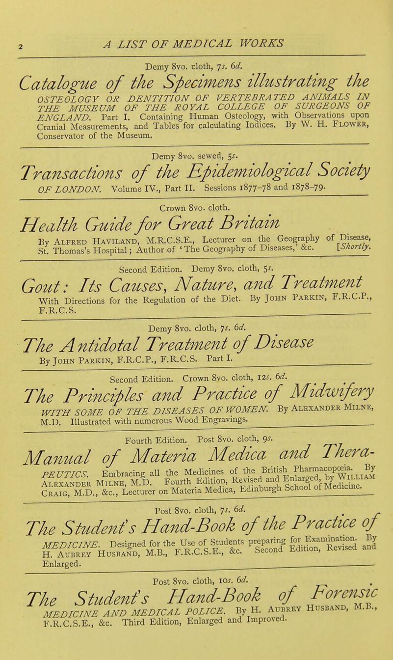 Demy 8vo. cloth, Ts. 6d, Catalogue of the Specimens illustrating the OSTEOLOGY OR DENTITION OF VERTEBRATED ANIMALS IN THE MUSEUM OF THE ROYAL COLLEGE OF SURGEONS OF ENGLAND. Part I. Containing Human Osteology, with Observations upon Cranial Measurements, and Tables for calculating Indices. By W. H. Flower, Conservator of the Museum. Demy 8vo. sevk^ed, 5j. Transactions of the Epidemiological Society OF LONDON. Volume IV., Part II. Sessions 1877-78 and 1878-79. Crowrn 8vo. cloth. Health Guide for Great Britain By Alfred Haviland, M.R.C.S.E., Lecturer on the Geography of Disease, St. Thomas's Hospital; Author of 'The Geography of Diseases, &c. \^ShorUy. Second Edition. Demy 8vo. cloth, SJ. Gout: Its Causes, Nature, and Treatment With Directions for the Regulation of the Diet. By John Parkin, F.R.C.P., F.R.C.S. Demy 8vo. cloth, 7^. 6^/. The Antidotal Treatment of Disease By John Parkin, F.R.C.P., F.R.C.S. PartL Second Edition. Crown Svo. cloth, I2J. ed. The Principles aiid Practice of Midwifery WITH SOME OF THE DISEASES OF WOMEN. By Alexander Milne, M.D. Illustrated with numerous Wood Engravings. Fourth Edition. Post Svo. cloth, ^s. Manual of Materia Medica and Thera- PEUTICS Embracing all the Medicines of the British ^^^^P^^^' MILNE, M.!). Fourth Edition, Revised Enlarg^^ by Craig, M.D., &c.. Lecturer on Materia Medica, Edmburgh School ot Meaicme. Post Svo. cloth, 7J. 6d. The Student's Hand-Book of the Practice of MEDlCmE D-%nedfor.he Use of Students P'|P3 ^^^.f ^X^^^^ ^ H. Aubrey Husband, M.B., F.R.C.b.t-., ckc. secouu x.u , Enlarged. • Post Svo. cloth, \os. 6d. The Stude7tfs Hand-Book of Forensic MEDICINE AND MEDICAL POLICE. By H. Aubrey Husband. M.B., F.R.C.S.E., &c. Third Edition, Enlarged and Improved.
